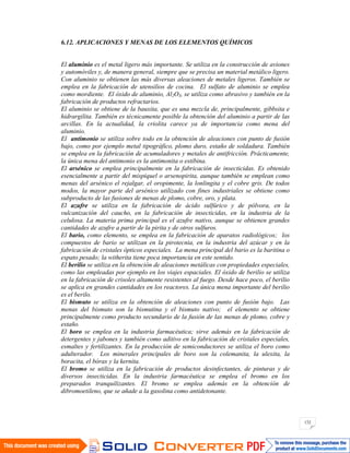 132
6.12. APLICACIONES Y MENAS DE LOS ELEMENTOS QUÍMICOS
El aluminio es el metal ligero más importante. Se utiliza en la construcción de aviones
y automóviles y, de manera general, siempre que se precisa un material metálico ligero.
Con aluminio se obtienen las más diversas aleaciones de metales ligeros. También se
emplea en la fabricación de utensilios de cocina. El sulfato de aluminio se emplea
como mordiente. El óxido de aluminio, Al2O3, se utiliza como abrasivo y también en la
fabricación de productos refractarios.
El aluminio se obtiene de la bauxita, que es una mezcla de, principalmente, gibbsita e
hidrargilita. También es técnicamente posible la obtención del aluminio a partir de las
arcillas. En la actualidad, la criolita carece ya de importancia como mena del
aluminio.
El antimonio se utiliza sobre todo en la obtención de aleaciones con punto de fusión
bajo, como por ejemplo metal tipográfico, plomo duro, estaño de soldadura. También
se emplea en la fabricación de acumuladores y metales de antifricción. Prácticamente,
la única mena del antimonio es la antimonita o estibina.
El arsénico se emplea principalmente en la fabricación de insecticidas. Es obtenido
esencialmente a partir del mispiquel o arsenopirita, aunque también se emplean como
menas del arsénico el rejalgar, el oropimente, la lonlingita y el cobre gris. De todos
modos, la mayor parte del arsénico utilizado con fines industriales se obtiene como
subproducto de las fusiones de menas de plomo, cobre, oro, y plata.
El azufre se utiliza en la fabricación de ácido sulfúrico y de pólvora, en la
vulcanización del caucho, en la fabricación de insecticidas, en la industria de la
celulosa. La materia prima principal es el azufre nativo, aunque se obtienen grandes
cantidades de azufre a partir de la pirita y de otros sulfuros.
El bario, como elemento, se emplea en la fabricación de aparatos radiológicos; los
compuestos de bario se utilizan en la pirotecnia, en la industria del azúcar y en la
fabricación de cristales ópticos especiales. La mena principal del bario es la baritina o
espato pesado; la witherita tiene poca importancia en este sentido.
El berilio se utiliza en la obtención de aleaciones metálicas con propiedades especiales,
como las empleadas por ejemplo en los viajes espaciales. El óxido de berilio se utiliza
en la fabricación de crisoles altamente resistentes al fuego. Desde hace poco, el berilio
se aplica en grandes cantidades en los reactores. La única mena importante del berilio
es el berilo.
El bismuto se utiliza en la obtención de aleaciones con punto de fusión bajo. Las
menas del bismuto son la bismutina y el bismuto nativo; el elemento se obtiene
principalmente como producto secundario de la fusión de las menas de plomo, cobre y
estaño.
El boro se emplea en la industria farmacéutica; sirve además en la fabricación de
detergentes y jabones y también como aditivo en la fabricación de cristales especiales,
esmaltes y fertilizantes. En la producción de semiconductores se utiliza el boro como
adulterador. Los minerales principales de boro son la colemanita, la ulexita, la
boracita, el bórax y la kernita.
El bromo se utiliza en la fabricación de productos desinfectantes, de pinturas y de
diversos insecticidas. En la industria farmacéutica se emplea el bromo en los
preparados tranquilizantes. El bromo se emplea además en la obtención de
dibromoetileno, que se añade a la gasolina como antidetonante.
 