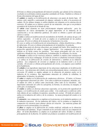 133
El bromo se obtiene principalmente del mineral carnalita, que además de los elementos
reseñados en su fórmula contiene pequeñas cantidades de bromo. También se obtiene el
bromo directamente del agua de mar.
El cadmio se emplea en la fabricación de aleaciones con punto de fusión bajo. El
intenso color amarillo o anaranjado de algunos vidriados se debe a la presencia de
cadmio. En los últimos tiempos se utiliza también este elemento en la construcción de
reactores. El cadmio no se obtiene a partir de sus minerales, sino que es un producto
secundario de la fusión de la blenda de cinc.
El calcio como elemento no tiene prácticamente ninguna aplicación; pero los
compuestos de calcio desempeñan un papel importante en la industria de la
construcción y en las industrias químicas. El calcio se obtiene a partir del espato
cálcico o calcita.
El cerio se utiliza en la fabricación de encendedores de bolsillo, de camisas de gas y de
vidrios especiales; el óxido de cerio se emplea en el pulimentado de las piedras
preciosas. El cerio se obtiene de la monacita, la bastnesita y la cerita.
El cesio se utiliza en la fabricación de termoelementos, células fotoeléctricas y filtros
de infrarrojos. El cesio se obtiene principalmente de la lepidolita y la polucita.
El cinc forma parte de diversas aleaciones, por ejemplo del latón. Sirve también en la
protección superficial de cables y chapas (galvanizar). Los compuestos de cinc se
utilizan en la lucha contra los parásitos. Las menas principales del cinc son la
esfalerita o blenda de cinc, la smithsonita, la hemimorfita, la willemita y la cincita.
El circonio se utiliza en los reactores atómicos; también se emplea como sustancia de
encendido en las luces relámpago. El óxido de circonio es altamente resistente al fuego
y se utiliza en la fabricación de crisoles de laboratorio y también en la industria
química. Los compuestos de circonio se emplean en la industria textil y en la de
curtidos. El circonio se obtiene principalmente del circón, y en algunos casos también
de la baddeleyita.
El cobalto es un ingrediente importante de las aleaciones empleadas en la fabricación
del acero. Las aleaciones del cobalto son extraordinariamente duras y resistentes a la
corrosión. El cobalto se emplea además en la obtención de pinturas azules en la
industria de la cerámica. Son importantes minerales de cobalto la cobaltina, la
skutterudita, la linneíta y la asbolita.
El cobre se emplea en la fabricación de conductores eléctricos. El latón y el bronce
son importantes aleaciones de cobre. Con cobre se fabrican recipientes, monedas, etc.;
el sulfato de cobre se utiliza como insecticida, sobre todo en la viticultura. Son
importantes minerales de cobre la calcopirita, la bornita, la calcosina, la enargita, el
cobre gris y la malaquita.
El estaño se utiliza en diversas aleaciones especiales, en la protección superficial de
chapas y en la fabricación de estaño para soldar. Con estaño puro se fabrican sobre
todo objetos de uso cotidiano (recipientes, utensilios de cocina). El óxido de estaño se
utiliza en la industria del vidrio y de la cerámica. La mena principal del estaño es la
casiterita.
El estroncio y sus compuestos se emplean en la pirotecnia, en la industria química y en
la industria azucarera. En las industrias del vidrio y de la cerámica se emplean los
compuestos de estroncio para obtener efectos de irisación. Las materias primas del
estroncio son la estroncianita y la celestina.
El flúor se emplea en la fabricación de criolita artificial, utilizada en la obtención
electrolítica del aluminio. El gas contenido en los aerosoles suele ser un compuesto de
flúor. El ácido fluorhídrico se emplea en el grabado del vidrio. El flúor se obtiene
principalmente de la fluorita. Es también un producto secundario de la fabricación de
 