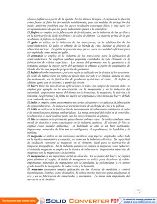 134
abonos fosfáticos a partir de la apatita. En los últimos tiempos, el empleo de la fluorita
como fuente de flúor ha descendido notablemente, pues las medidas de protección del
medio ambiente prohiben que los gases residuales contengan flúor, y éste debe ser
recuperado antes de que los gases industriales pasen a la atmósfera.
El fósforo se emplea en la fabricación de fertilizantes, en la industria de las cerillas y
en la fabricación de ácido fosfórico y de sales de fósforo. La materia prima de la que
se obtiene el fósforo es el apatito.
El galio se utiliza en la industria de los transistores, en la adulteración de los
semiconductores. El galio se obtiene de la blenda de cinc, durante el proceso de
obtención del cinc. La galita se presenta muy pocas veces en cantidad suficiente para
ser explotada como mena del galio.
El germanio se emplea en la industria de los transistores para la fabricación de
semiconductores. Se emplean también pequeñas cantidades de este elemento en la
fabricación de vidrios especiales. Las menas del germanio son la germanita y la
renierita, aunque la mayor parte del germanio se obtiene a partir de yacimientos de
blenda de cinc con pequeña proporción de germanio.
El hafnio absorbe neutrones y por esta razón es utilizado en la técnica de los reactores.
El óxido de hafnio tiene un punto de fusión muy elevado y se emplea, aunque no muy
frecuentemente, en la fabricación de productos resistentes al calor. El hafnio se
obtiene, junto con el circonio, a partir del circón.
El hierro tiene las más diversas aplicaciones en todos los campos de nuestra vida; se
emplea por ejemplo en la construcción, en la maquinaria y en la industria del
automóvil. Importantes menas del hierro son la hematites, la magnetita, la siderita y la
limonita. La pirrotina y la pirita no suelen ser empleadas como mena del hierro debido
a su contenido en azufre.
El indio se emplea como anticorrosivo en ciertas aleaciones y se aplica a la fabricación
de semiconductores. El indio es un elemento traza de la blenda de cinc y la galena.
El iridio se utiliza en la fabricación de instrumentos de laboratorio resistentes al calor
y de plumillas para plumas estilográficas. La mena principal del iridio es el osmiridio;
la obtención se suele realizar junto con los otros elementos de platino.
El litio se emplea en la pirotecnia para obtener colores rojos. Se utiliza también como
metal de aleación y como catalizador en la industria química. El cloruro de litio se
emplea como secador ambiental; el hidróxido de litio es un buen lubricante.
Importantes minerales de litio son la ambligonita, el espodúmeno, la lepidolita y la
trifilina.
El magnesio se utiliza en las aleaciones metálicas muy ligeras, empleadas sobre todo
en la técnica aeronáutica y espacial, así como en la industria eléctrica. Su capacidad
de oxidación convierte al magnesio en el elemento ideal para la fabricación de
lámparas fotográficas. En la industria química se emplea el magnesio como reductor;
el óxido de magnesio se emplea en la técnica de laboratorio. Importantes minerales de
magnesio son la magnesita y la dolomita.
El manganeso es un importante metal de aleación. En la fusión del hierro se emplea
para eliminar el azufre; el óxido de manganeso se utiliza para decolorar el vidrio.
Importantes minerales de manganeso son la pirolusita, la psilomelana, y en menor
grado también la manganita, la rodocrosita y la braunita.
El mercurio encuentra amplia aplicación en las técnicas de medición y control
(termómetros, bombas, como dilatador). Se utiliza mucho mercurio para amalgamar el
oro y en la fabricación de insecticidas y mordentes. La mena más importante del
mercurio es el cinabrio.
 