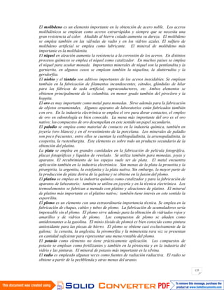 135
El molibdeno es un elemento importante en la obtención de acero noble. Los aceros
molibdénicos se emplean como aceros extrarrápidos y siempre que se necesita una
gran resistencia al calor. Añadido al hierro colado aumenta su dureza. El molibdeno
se emplea también en las válvulas de radio y en los vidrios azules. El sulfuro de
molibdeno artificial se emplea como lubricante. El mineral de molibdeno más
importante es la molibdenita.
El níquel en aleación aumenta la resistencia a la corrosión de los aceros. En distintos
procesos químicos se emplea el níquel como catalizador. En muchos países se emplea
el níquel para acuñar moneda. Importantes minerales de níquel son la pentlandita y la
garnierita, en algunos casos se emplean también la niquelina, la skutterudita y la
gersdorfita.
El niobio y el tántalo son aditivos importantes de los aceros inoxidables. Se emplean
también en la fabricación de filamentos incandescentes, cátodos, glándulas de hilar
para las fábricas de seda artificial, supraconductores, etc. Ambos elementos se
obtienen principalmente de la columbita, en menor grado también del pirocloro y la
koppita.
El oro es muy importante como metal para monedas. Sirve además para la fabricación
de objetos ornamentales. Algunos aparatos de laboratorios están fabricados también
con oro. En la industria electrónica se emplea el oro para dorar contactos, el empleo
de oro en odontología es bien conocido. La mena más importante del oro es el oro
nativo; los compuestos de oro desempeñan en este sentido un papel secundario.
El paladio se emplea como material de contacto en la industria química, también en
joyería (oro blanco) y en el revestimiento de la porcelana. Los minerales de paladio
son poco frecuentes; entre ellos se cuentan la estibiopaladinita, la arsenopaladinita, la
cooperita, la rustenburgita. Este elemento es sobre todo un producto secundario de la
obtención del platino.
La plata se emplea en grandes cantidades en la fabricación de película fotográfica,
placas fotográficas y líquidos de revelado. Se utiliza también para monedas, joyas y
aparatos. El recubrimiento de los espejos suele ser de plata. El metal encuentra
aplicación también en la industria electrónica. Son menas de la plata la proustita y la
pirargirita, la argentita, la estefanita y la plata nativa. Sin embargo, la mayor parte de
la producción de plata deriva de la galena y se obtiene en la fusión del plomo.
El platino se emplea en la industria química como catalizador y para la fabricación de
aparatos de laboratorio; también se utiliza en joyería y en la técnica electrónica. Los
termoelementos se fabrican a menudo con platino y aleaciones de platino. El mineral
de platino más importante es el platino nativo; también tiene interés en este sentido la
esperrilita.
El plomo es un elemento con una extraordinaria importancia técnica. Se emplea en la
fabricación de chapas, cables y tubos de plomo. La fabricación de acumuladores sería
impensable sin el plomo. El plomo sirve además para la obtención de vidriados rojos y
amarillos y de vidrios de plomo. Los compuestos de plomo se añaden como
antidetonantes a la gasolina. El minio (óxido de plomo) es bien conocido como pintura
antioxidante para las piezas de hierro. El plomo se obtiene casi exclusivamente de la
galena; la cerusita, la anglesita, la piromorfita y la mimetesita rara vez se presentan
en cantidad suficiente para representar una mena rentable del plomo.
El potasio como elemento no tiene prácticamente aplicación. Los compuestos de
potasio se emplean como fertilizantes y también en la pirotecnia y en la industria del
vidrio y las pinturas. El mineral de potasio más importante es la silvina.
El radio es empleado algunas veces como fuentes de radiación radiactiva. El radio se
obtiene a partir de la pechblenda y otras menas del uranio.
 