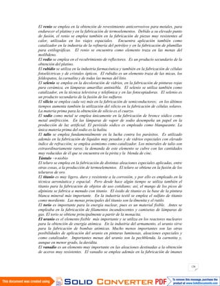 136
El renio se emplea en la obtención de revestimiento anticorrosivos para metales, para
endurecer el platino y en la fabricación de termoelementos. Debido a su elevado punto
de fusión, el renio se emplea también en la fabricación de piezas muy resistentes al
calor, utilizadas en los viajes espaciales. Encuentra aplicación también como
catalizador en la industria de la refinería del petróleo y en la fabricación de plumillas
para estilográficas. El renio se encuentra como elemento traza en las menas del
molibdeno.
El rodio se emplea en el recubrimiento de reflectores. Es un producto secundario de la
obtención del platino.
El rubidio se utiliza en la industria farmacéutica y también en la fabricación de células
fotoeléctricas y de cristales ópticos. El rubidio es un elemento traza de las micas, los
feldespatos, la carnalita y de todas las menas del litio.
El selenio se emplea en la decoloración de vidrios, en la fabricación de pinturas rojas
para cerámica, en lámparas amarillas antiniebla. El selenio se utiliza también como
catalizador, en la técnica televisiva y telefónica y en las fotocopiadoras. El selenio es
un producto secundario de la fusión de los sulfuros.
El silicio se emplea cada vez más en la fabricación de semiconductores; en los últimos
tiempos aumenta también la utilización del silicio en la fabricación de células solares.
La materia prima para la obtención de silicio es el cuarzo.
El sodio como metal se emplea únicamente en la fabricación de bronce sódico como
metal antifricción. En las lámparas de vapor de sodio desempeña un papel en la
producción de luz artificial. El peróxido sódico es empleado como blanqueante. La
única materia prima del sodio es la halita.
El talio se emplea fundamentalmente en la lucha contra los parásitos. Es utilizado
además en la fabricación de líquidos muy pesados y de vidrios especiales con elevado
índice de refracción; se emplea asimismo como catalizador. Los minerales de talio son
extraordinariamente raros; la demanda de este elemento se cubre con las cantidades
muy reducidas de él que se encuentra en la pirita y la blenda de cinc.
Tántalo niobio
El teluro se emplea en la fabricación de distintas aleaciones especiales aplicadas, entre
otras cosas, a la producción de termoelementos. El teluro se obtiene en la fusión de los
telururos de oro.
El titanio es muy ligero, duro y resistente a la corrosión, y por ello es empleado en la
técnica aeronáutica y espacial. Pero desde hace algún tiempo se utiliza también el
titanio para la fabricación de objetos de uso cotidiano; así, el mango de los picos de
alpinista se fabrica a menudo con titanio. El óxido de titanio es la base de la pintura
blanca mineral más importante. En la industria textil se emplea el sulfato de titanio
como mordiente. Las menas principales del titanio son la ilmenita y el rutilo.
El torio es importante para la energía nuclear, pues es un material fisible. Antes se
empleaba en la fabricación de filamentos incandescentes y camisetas de lámparas de
gas. El torio se obtiene principalmente a partir de la monacita.
El uranio es el elemento fisible más importante y se utiliza en los reactores nucleares
para la obtención de energía atómica. En la industria del armamento, el uranio sirve
para la fabricación de bombas atómicas. Mucho menos importantes son las otras
posibilidades de aplicación del uranio en pinturas luminosas, aleaciones especiales y
como catalizador. Importantes menas del uranio son la pechblenda, la carnotita y,
aunque en menor grado, la davidita.
El vanadio es un elemento muy importante en las aleaciones destinadas a la obtención
de aceros muy resistentes. El vanadio se emplea además en la fabricación de imanes
 