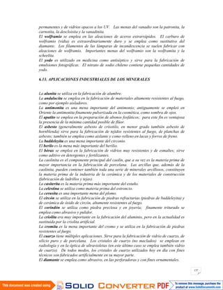 137
permanentes y de vidrios opacos a los UV. Las menas del vanadio son la patronita, la
carnotita, la descloisita y la vanadinita.
El wolframio se emplea en las aleaciones de aceros extrarrápidos. El carburo de
wolframio (vidia) es extraordinariamente duro y se emplea como sustitutivo del
diamante. Los filamentos de las lámparas de incandescencia se suelen fabricar con
aleaciones de wolframio. Importantes menas del wolframio son la wolframita y la
scheelita.
El yodo es utilizado en medicina como antiséptico y sirve para la fabricación de
emulsiones fotográficas. El nitrato de sodio chileno contiene pequeñas cantidades de
yodo.
6.13. APLICACIONES INDUSTRIALES DE LOS MINERALES
La alunita se utiliza en la fabricación de alumbre.
La andalucita se emplea en la fabricación de materiales altamente resistentes al fuego,
como por ejemplo aisladores.
La antimonita es una mena importante del antimonio; antiguamente se empleó en
Oriente la antimonita finamente pulverizada en la cosmética, como sombra de ojos.
El apatito se emplea en la preparación de abonos fosfáticos; para este fin es ventajosa
la presencia de la mínima cantidad posible de flúor.
El asbesto (generalmente asbesto de crisotilo, en menor grado también asbesto de
hornblenda) sirve para la fabricación de tejidos resistentes al fuego, de planchas de
asbesto; también se emplea como aislante y como relleno en lacas y forros de freno.
La baddeleyita es una mena importante del circonio.
El berilo es la mena más importante del berilio.
El bórax se emplea en la fabricación de vidrios muy resistentes y de esmaltes; sirve
como aditivo en detergentes y fertilizantes.
La caolinita es el componente principal del caolín, que a su vez es la materia prima de
mayor importancia en la fabricación de porcelana. Las arcillas que, además de la
caolinita, pueden contener también toda una serie de minerales arcillosos, constituyen
la materia prima de la industria de la cerámica y de los materiales de construcción
(fabricación de ladrillos y tejas).
La casiterita es la materia prima más importante del estaño.
La celestina se utiliza como materia prima del estroncio.
La cerusita es una importante mena del plomo.
El circón se utiliza en la fabricación de piedras refractarias (piedras de baddeleyita) y
de cerámica de óxido de circón, altamente resistentes al fuego.
El corindón se utiliza como piedra preciosa y en joyería; finamente triturado se
emplea como abrasivo y pulidor.
La criolita era muy importante en la fabricación del aluminio, pero en la actualidad es
sustituida por la criolita artificial.
La cromita es la mena importante del cromo y se utiliza en la fabricación de piedras
resistentes al fuego.
El cuarzo tiene múltiples aplicaciones. Sirve para la fabricación de vidrio de cuarzo, de
silicio puro y de porcelana. Los cristales de cuarzo (no maclados) se emplean en
radiología y en la óptica de ultravioletas (en este último caso se emplea también vidrio
de cuarzo). De todos modos, los cristales de cuarzo utilizados hoy en día con fines
técnicos son fabricados artificialmente en su mayor parte.
El diamante se emplea como abrasivo, en las perforadoras y con fines ornamentales.
 