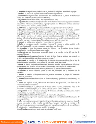 138
El diásporo se emplea en la fabricación de piedras de diásporo, resistentes al fuego.
La distena se utiliza en la fabricación de materiales refractarios.
La dolomita se emplea como revestimiento del convertidor en la fusión de menas del
hierro que contienen fósforo (proceso Thomas).
La esfalerita es la materia prima más importante del cinc.
El espodúmeno se utiliza en la fabricación de materiales de cerámica que resistan bien
los cambios intensos de temperatura y que presenten una dilatación térmica reducida;
sirve además como materia prima del litio.
El feldespato se emplea en grandes cantidades en la fabricación de porcelanas.
La fluorita se utiliza como fundente en muchos procesos de fusión. Se emplea también
en la fabricación de ácido fluorhídrico, de vidrio opalino y de lentes acromáticas.
El grafito se emplea en la fabricación de aparatos de laboratorio resistentes al fuego y
a los agentes químicos. Se utilizan grandes cantidades de grafito en la fabricación de
lápices; además, el grafito se emplea como lubricante, en la fabricación de electrodos;
el grafito muy puro encuentra también aplicación en la técnica nuclear.
El granate se utiliza como abrasivo y como piedra ornamental.
La halita se emplea en grandes cantidades como sal de cocina; se utiliza también en la
fabricación de ácido clorhídrico y como materia prima del sodio.
La hematites es una importante mena del hierro; la hematites densa (piedra
sanguínea) se empleó con fines ornamentales.
La ilmenita es una importante mena del titanio y se emplea en la fabricación de
pinturas blancas.
La lepidolita se utiliza en la obtención de sales de litio; éstas se utilizan por ejemplo en
la fabricación de vidrios que dejan pasar los rayos X.
La magnesia se emplea en la fabricación de piedras de construcción refractarias, de
ácido carbónico, de vidrios especiales y de vidriados para porcelana.
La mica se utiliza en gran medida como material aislante en la industria eléctrica;
antiguamente, las grandes placas de mica sustituían a los cristales de las ventanas.
El mispiquel es una importante materia prima para la obtención de arsénico.
La nefelina se utiliza algunas veces en vez del feldespato en la industria de la
cerámica.
El olivino se emplea en la fabricación de piedras resistentes al fuego (las llamadas
piedras de forsterita).
El platino se utiliza en la fabricación de termoelementos y aparatos de laboratorio, y en
joyería.
El rutilo se emplea en la fabricación de varillas de aportación, así como en la
obtención de titanio metálico.
El salitre se utiliza en la fabricación de ácido nítrico y como fertilizante. Pero en la
actualidad casi no se emplea ya el salitre natural, sino el salitre artificial.
La serpentina, en sus variedades densas y de hermoso colorido, se utiliza como piedra
ornamental y en pequeñas obras de talla.
La sillimanita se utiliza en la fabricación de materiales refractarios.
La silvina es una importante materia prima del potasio y se utiliza en la fabricación de
abonos potásicos.
El talco calcinado es una materia prima de gran dureza y resistencia al fuego. Cuando
no está calcinado, el talco resulta muy fácil de trabajar, y por ello se emplea en la
fabricación de aparatos resistentes al fuego, por ejemplo de mecheros de gas, aislantes
de alta tensión y material de construcción refractario.
La wolframita es una importante materia prima del wolframio.
 