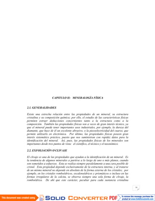 14
CAPITULO II: MINERALOGÍA FÍSICA
2.1. GENERALIDADES
Existe una estrecha relación entre las propiedades de un mineral, su estructura
cristalina y su composición química; por ello, el estudio de las características físicas
permiten extraer deducciones concernientes tanto a la estructura como a la
composición. También las propiedades físicas son a veces de gran interés técnico, ya
que el mineral puede tener importantes usos industriales, por ejemplo, la dureza del
diamante, que hace de él un excelente abrasivo, o la piezoelectricidad del cuarzo, que
permite utilizarlo en electrónica. Por último, las propiedades físicas poseen gran
interés sistemático práctico, puesto que nos suministran con rapidez datos para la
identificación del mineral. Así, pues, las propiedades físicas de los minerales son
importantes desde tres puntos de vista: el científico, el técnico y el taxonómico.
2.2. EXFOLIACIÓN O CLIVAJE
El clivaje es una de las propiedades que ayudan a la identificación de un mineral. Es
la tendencia de algunos minerales a partirse a lo largo de uno o más planos, cuando
son sometidos a esfuerzos. Esta se realiza siempre paralelamente a una cara posible de
cristal. Esta propiedad depende exclusivamente de la estructura interna, y al tratarse
de un mismo mineral no depende en absoluto de la forma externa de los cristales; por
ejemplo, en los cristales romboédricos, escalenoédricos y prismáticos o incluso en las
formas irregulares de la calcita, se observa siempre una sola forma de clivaje, la
romboédrica. De ahí que este carácter, peculiar para cada sustancia cristalina
 