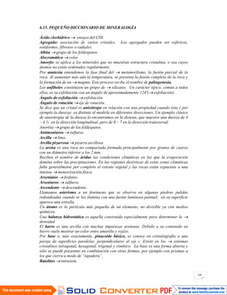 140
6.15. PEQUEÑO DICCIONARIO DE MINERALOGÍA
Ácido clorhídrico ensayo del ClH.
Agregado: asociación de varios cristales. Los agregados pueden ser esféricos,
reniformes, fibrosos o radiales.
Albita grupo de los feldespatos.
Alocromático color.
Amorfo: se aplica a los minerales que no muestran estructura cristalina, o sea cuyos
átomos no están ordenados regularmente.
Por anatexia entendemos la fase final del metamorfismo, la fusión parcial de la
roca. Al aumentar más aún la temperatura, se presenta la fusión completa de la roca y
la formación de un magma. Este proceso recibe el nombre de palingenesia.
Los anfíboles constituyen un grupo de silicatos. Un carácter típico, común a todos
ellos, es su exfoliación con un ángulo de aproximadamente 124º( exfoliación).
Ángulo de exfoliación exfoliación.
Ángulo de rotación eje de rotación.
Se dice que un cristal es anisótropo en relación con una propiedad cuando ésta ( por
ejemplo la dureza) es distinta al medirla en diferentes direcciones. Un ejemplo clásico
de anisotropía de la dureza lo encontramos en la distena, que muestra una dureza de 4
– 4 ½ en la dirección longitudinal, pero de 6 – 7 en la dirección transversal.
Anortita grupo de los feldespatos.
Antimoniuros sulfuros.
Arcilla limo.
Arcilla pizarrosa pizarra arcillosa.
La arena es una roca no compactada formada principalmente por granos de cuarzo
con un diámetro inferior a los 2 mm.
Reciben el nombre de áridas las condiciones climáticas en las que la evaporación
domina sobre las precipitaciones. En las regiones desérticas de estas zonas climáticas
falta generalmente por completo el estrato vegetal y las rocas están expuestas a una
intensa meteorización física.
Arseniatos fosfatos.
Arseniuros sulfuros.
Ascendente descendente.
Llamamos asterismo a un fenómeno que se observa en algunas piedras pulidas
redondeadas cuando se las ilumina con una fuente luminosa puntual; en su superficie
aparece una estrella.
Un átomo es la partícula más pequeña de un elemento, no divisible ya con medios
químicos.
Una balanza hidrostática es aquella construida especialmente para determinar la
densidad.
El barro es una arcilla con muchas impurezas arenosas. Debido a su contenido en
hierro suele mostrar un color entre amarillo y rojizo.
Por base o, más exactamente, pinacoide básico, se conoce en cristalografía a una
pareja de superficies paralelas, perpendiculares al eje c. Existe en los sistemas
cristalinos tetragonal, hexagonal, trigonal y rómbico. La base es una forma abierta y
sólo se puede presentar en combinación con otras formas, por ejemplo con prismas a
los que cierra a modo de “tapadera”.
Batolitos intrusión.
 