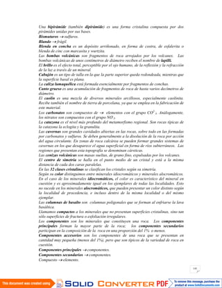 141
Una bipirámide (también dipirámide) es una forma cristalina compuesta por dos
pirámides unidas por sus bases.
Bismuturos sulfuros.
Blando frágil.
Blenda en concha es un depósito arriñonado, en forma de costra, de esfalerita o
blenda de cinc con marcasita y wurtzita.
Las bombas volcánicas son fragmentos de roca arrojados por los volcanes. Las
bombas volcánicas de unos centímetros de diámetro reciben el nombre de lapilli.
El brillo es el efecto total, perceptible por el ojo humano, de la reflexión y la refracción
de la luz a través de un mineral.
Cabujón es un tipo de talla en la que la parte superior queda redondeada, mientras que
la superficie basal es plana.
La caliza lumaquélica está formada esencialmente por fragmentos de conchas.
Canto grueso es una acumulación de fragmentos de roca de hasta varios decímetros de
diámetro.
El caolín es una mezcla de diversos minerales arcillosos, especialmente caolinita.
Recibe también el nombre de tierra de porcelana, ya que se emplea en la fabricación de
este material.
Los carbonatos son compuestos de elementos con el grupo CO2-
3. Análogamente,
los nitratos son compuestos con el grupo NO-
3.
La catazona es el nivel más profundo del metamorfismo regional. Son rocas típicas de
la catazona la eclogita y la granulita.
Las cavernas son grandes cavidades abiertas en las rocas, sobre todo en las formadas
por carbonatos y sulfuros. Se deben generalmente a la disolución de la roca por acción
del agua circulante. En zonas de roca calcárea se pueden formar grandes sistemas de
cavernas en los que desaparece el agua superficial en forma de ríos subterráneos. Las
regiones que presentan esta topografía se denominan cársticas.
Las cenizas volcánicas son masas sueltas, de grano fino, expulsadas por los volcanes.
El centro de simetría se halla en el punto medio de un cristal y está a la misma
distancia de cada dos caras paralelas.
En las 32 clases cristalinas se clasifican los cristales según su simetría.
Según su color distinguimos entre minerales idiocromáticos y minerales alocromáticos.
En el caso de los minerales idiocromáticos, el color es característico del mineral en
cuestión y es aproximadamente igual en los ejemplares de todas las localidades. Esto
no sucede en los minerales alocromáticos, que pueden presentar un color distinto según
la localidad de procedencia, e incluso dentro de la misma localidad o del mismo
ejemplar.
Las columnas de basalto son columnas poligonales que se forman al enfriarse la lava
basáltica.
Llamamos compactos a los minerales que no presentan superficies cristalinas, sino tan
sólo superficies de fractura o exfoliación irregulares.
Los componentes son los minerales que constituyen una roca. Los componentes
principales forman la mayor parte de la roca; los componentes secundarios
participan en la composición de la roca en una proporción del 1% o menos.
Componentes accesorios son los componentes de una roca que se presentan en
cantidad muy pequeña (menos del 1%), pero que son típicos de la variedad de roca en
cuestión.
Componentes principales componentes.
Componentes secundarios componentes.
Compuesto elemento.
 