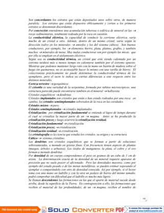 142
Son concordantes los estratos que están depositados unos sobre otros, de manera
paralela. Los estratos que están dispuestos oblicuamente y cortan a los primeros
estratos se denominan discordantes.
Por concreción entendemos una acumulación tuberosa o esférica de mineral en las
rocas sedimentarias, totalmente rodeada por la roca en cuestión.
La conductividad eléctrica, la capacidad de conducir la corriente eléctrica, varía
mucho de un cristal a otro. Además, dentro de un mismo cristal, varía según la
dirección (salvo en los minerales amorfos y los del sistema cúbico). Son buenos
conductores, por ejemplo, los elementos hierro, plata, platino, grafito, y también
muchos minerales de mena. Muy malas conductoras son por ejemplo las micas, que
por ello se emplean en el aislamiento eléctrico.
Según sea su conductividad térmica, un cristal que está siendo calentado por un
extremo tardará más o menos tiempo en calentarse también por el extremo opuesto.
Mientras que podemos mantener largo rato con la mano un bastón de madera sobre el
fuego sin quemarnos, no es aconsejable hacer lo mismo con una varilla de hierro. El
coleccionista prácticamente no puede determinar la conductividad térmica de los
ejemplares, pero el tacto le indica ya ciertas diferencias a este respecto entre los
distintos minerales.
Corteza terrestre geoquímica.
El crisotilo es una variedad de la serpentina, formada por tubitos microscópicos; una
estructura parecida puede encontrarse también en el mineral halloysita.
Cristales esqueléticos dendritas.
Cristales implantados son cristales que están o han estado rodeados por una roca; en
cambio, los cristales semiimplantados sobresalen de la roca en las cavidades.
Cristales mixtos puro.
Cristales semiimplantados cristales implantados.
Cristalización: por cristalización fundamental se entiende el lapso de tiempo durante
el cual se cristaliza la mayor parte de un magma. Antes se ha producido la
cristalización precoz y luego ocurrirá la cristalización residual.
Cristalización fundamental cristalización.
Cristalización precoz cristalización.
Cristalización residual cristalización.
La cristalografía es la ciencia que estudia los cristales, su origen y su estructura.
Cúbico sistema cristalino.
Las dendritas son cristales esqueléticos que se forman a partir de soluciones
sobresaturadas, a menudo en grietas finas. Con frecuencia tienen aspecto de plantas
(musgos, árboles o arbustos). Los óxidos de manganeso, la plata, el cobre y el oro
forman a menudo dendritas.
Por densidad de un cuerpo comprendemos el peso en gramos de un cubo de 1 cm de
arista. La determinación exacta de la densidad de un mineral requiere aparatos de
precisión que no suele poseer el aficionado. Pero las densidades mayores, como por
ejemplo del estado pesado o de las menas metalíferas, se pueden estimar sopesando el
ejemplar o comparándolo con otro de densidad conocida. Así por ejemplo, si el lector
toma con una mano un ladrillo y con la otra un pedazo de hierro del mismo tamaño,
podrá comprobar sin dificultad que el ladrillo es mucho más ligero.
Se llaman descendentes las formaciones en las que el aporte de material sucede desde
arriba, desde la superficie de la Tierra. En contraposición a ello, las formaciones que
reciben el material de las profundidades, de un magma, reciben el nombre de
 