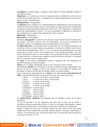 143
ascendentes. De todos modos, a menudo es muy difícil o incluso imposible establecer
esta diferenciación.
Diagénesis es el nombre que recibe la compactación de sedimentos sueltos bajo la
presión de las capas superiores. La diagénesis se continua directamente en los niveles
inferiores del metamorfismo.
Diamagnetismo magnetismo.
La diatexia ocurre cuando en el metamorfismo las temperaturas se elevan tanto que
una parte de la roca se funde. Entonces tiene lugar una separación de los componentes
con punto de fusión bajo (generalmente de color claro) y los componentes con punto de
fusión alto (generalmente oscuros). La roca así formada, la diatexita, se caracteriza
por la disposición en capas de los componentes claros y oscuros.
Dipirámide bipirámide.
Discordante concordante.
Llamamos disgregación a la destrucción de una roca por disolución del límite entre
sus granos. Se forma entonces una roca disgregada, que es una acumulación de
partículas rocosas, no modificadas, que se puede deshacer con la mano.
La doble refracción es un fenómeno que se puede observar con especial claridad en un
cristal de calcita: un rayo luminoso que atraviese el cristal es dividido en dos rayos
polarizados, perpendiculares entre sí. Si la luz incide perpendicularmente, un rayo
atravesará el cristal en línea recta mientras que el otro quedará desviado. Si la luz
incide oblicuamente sobre el cristal, ambos rayos quedarán desviados. Este fenómeno
se puede observar, al microscopio, también en todos los demás minerales, a excepción
de los amorfos y los del sistema cúbico.
Un domo es una forma cristalográfica abierta, compuesta por dos superficies no
paralelas dispuestas a modo de tejado.
Drusas son cavidades redondeadas de las rocas, en las que crecen cristales.
Denominamos dúctiles a las sustancias a las que se puede dar forma, aplicándoles una
fuerza, sin que se rompan; es decir, que pueden ser convertidas en láminas por
percusión o en hilos. Son dúctiles los metales nobles oro, plata y platino.
Una escala para la denominación de la dureza es la denominada escala de dureza de
Mohs – lista de diez minerales cada uno de los cuales raya al que le precede:
1 Talco se rayan con la uña y con la navaja.
2 Yeso se rayan con la uña y con la navaja.
3 Calcita se rayan con la navaja.
4 Fluorita se rayan con la navaja.
5 Apatito se rayan con la navaja.
6 Feldespato rayan el vidrio.
7 Cuarzo rayan el vidrio.
8 Topacio rayan el vidrio.
9 Corindón rayan el vidrio.
10 Diamante rayan el vidrio.
Las eflorescencias volcánicas son minerales que se originan a partir de los gases
volcánicos.
Un eje de rotación es un eje imaginario que pasa por el centro de un cristal, y
alrededor del cual se puede hacer girar el cristal, en un ángulo determinado o ángulo
de rotación, de modo que el cristal quede en una posición idéntica a la de partida.
Según el número de veces que se puede repetir este giro antes de dar una vuelta
completa al cristal, hablaremos de ejes de rotación binarios, ternarios, cuaternarios o
senarios. No existen otros ejes de rotación además de los cuatro tipos mencionados (no
existen ejes de orden 5,7 u 8).
 