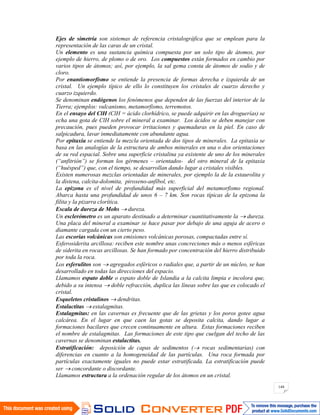 144
Ejes de simetría son sistemas de referencia cristalográfica que se emplean para la
representación de las caras de un cristal.
Un elemento es una sustancia química compuesta por un solo tipo de átomos, por
ejemplo de hierro, de plomo o de oro. Los compuestos están formados en cambio por
varios tipos de átomos; así, por ejemplo, la sal gema consta de átomos de sodio y de
cloro.
Por enantiomorfismo se entiende la presencia de formas derecha e izquierda de un
cristal. Un ejemplo típico de ello lo constituyen los cristales de cuarzo derecho y
cuarzo izquierdo.
Se denominan endógenos los fenómenos que dependen de las fuerzas del interior de la
Tierra; ejemplos: vulcanismo, metamorfismo, terremotos.
En el ensayo del ClH (ClH = ácido clorhídrico, se puede adquirir en las droguerías) se
echa una gota de ClH sobre el mineral a examinar. Los ácidos se deben manejar con
precaución, pues pueden provocar irritaciones y quemaduras en la piel. En caso de
salpicadura, lavar inmediatamente con abundante agua.
Por epitaxia se entiende la mezcla orientada de dos tipos de minerales. La epitaxia se
basa en las analogías de la estructura de ambos minerales en una o dos orientaciones
de su red espacial. Sobre una superficie cristalina ya existente de uno de los minerales
(“anfitrión”) se forman los gérmenes – orientados- del otro mineral de la epitaxia
(“huésped”) que, con el tiempo, se desarrollan dando lugar a cristales visibles.
Existen numerosas mezclas orientadas de minerales, por ejemplo la de la estaurolita y
la distena, calcita-dolomita, piroxeno-anfíbol, etc.
La epizona es el nivel de profundidad más superficial del metamorfismo regional.
Abarca hasta una profundidad de unos 6 – 7 km. Son rocas típicas de la epizona la
filita y la pizarra clorítica.
Escala de dureza de Mohs dureza.
Un esclerómetro es un aparato destinado a determinar cuantitativamente la dureza.
Una placa del mineral a examinar se hace pasar por debajo de una aguja de acero o
diamante cargada con un cierto peso.
Las escorias volcánicas son emisiones volcánicas porosas, compactadas entre sí.
Esferosiderita arcillosa: reciben este nombre unas concreciones más o menos esféricas
de siderita en rocas arcillosas. Se han formado por concentración del hierro distribuido
por toda la roca.
Los esferulitos son agregados esféricos o radiales que, a partir de un núcleo, se han
desarrollado en todas las direcciones del espacio.
Llamamos espato doble o espato doble de Islandia a la calcita limpia e incolora que,
debido a su intensa doble refracción, duplica las líneas sobre las que es colocado el
cristal.
Esqueletos cristalinos dendritas.
Estalactitas estalagmitas.
Estalagmitas: en las cavernas es frecuente que de las grietas y los poros gotee agua
calcárea. En el lugar en que caen las gotas se deposita calcita, dando lugar a
formaciones bacilares que crecen continuamente en altura. Estas formaciones reciben
el nombre de estalagmitas. Las formaciones de este tipo que cuelgan del techo de las
cavernas se denominan estalactitas.
Estratificación: deposición de capas de sedimentos ( rocas sedimentarias) con
diferencias en cuanto a la homogeneidad de las partículas. Una roca formada por
partículas exactamente iguales no puede estar estratificada. La estratificación puede
ser concordante o discordante.
Llamamos estructura a la ordenación regular de los átomos en un cristal.
 