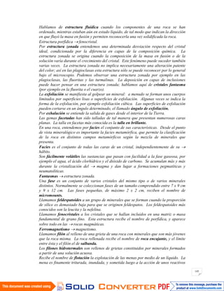 145
Hablamos de estructura fluídica cuando los componentes de una roca se han
ordenado, mientras estaban aún en estado líquido, de tal modo que indican la dirección
en que fluyó la masa en fusión y permiten reconocerla una vez solidificada la roca.
Estructura porfídica fenocristal.
Por estructura zonada entendemos una determinada desviación respecto del cristal
ideal, condicionada por la diferencia en capas de la composición química. La
estructura zonada se origina cuando la composición de la masa en fusión o de la
solución varía durante el crecimiento del cristal. Este fenómeno puede suceder también
varias veces. La estructura zonada no implica necesariamente una alteración patente
del color; así en las plagioclasas esta estructura sólo se puede reconocer por lo general
bajo el microscopio. Podemos observar una estructura zonada por ejemplo en las
plagioclasas, las fluoritas y las turmalinas. La deposición en capas de inclusiones
puede hacer pensar en una estructura zonada; hablamos aquí de cristales fantasma
(por ejemplo en la fluorita o el cuarzo).
La exfoliación se manifiesta al golpear un mineral: a menudo se forman unos cuerpos
limitados por superficies lisas o superficies de exfoliación. Algunas veces se indica la
forma de la exfoliación, por ejemplo exfoliación cúbica. Las superficies de exfoliación
pueden cortarse en un ángulo determinado, el llamado ángulo de exfoliación.
Por exhalación se entiende la salida de gases desde el interior de la Tierra.
Las gemas facetadas han sido talladas de tal manera que presentan numerosas caras
planas. La talla en facetas más conocida es la talla en brillante.
En una roca, entendemos por facies el conjunto de sus características. Desde el punto
de vista mineralógico es importante la facies metamórfica, que permite la clasificación
de la roca en distintos campos metamórficos según la mezcla de minerales que
presenta.
Facies es el conjunto de todas las caras de un cristal, independientemente de su
hábito.
Son fácilmente volátiles las sustancias que pasan con facilidad a la fase gaseosa, por
ejemplo el agua, el ácido clorhídrico y el dióxido de carbono. Se acumulan más y más
durante la cristalización del magma y dan lugar a formaciones pegmatíticas y
neumatolíticas.
Fantasmas estructura zonada.
Una fase es un conjunto de varios cristales del mismo tipo o de varios minerales
distintos. Normalmente se coleccionan fases de un tamaño comprendido entre 7 x 9 cm
y 9 x 12 cm. Las fases pequeñas, de máximo 2 x 2 cm, reciben el nombre de
micromounts.
Llamamos feldespatoides a un grupo de minerales que se forman cuando la proporción
de sílice es demasiado baja para que se originen feldespatos. Los feldespatoides más
conocidos son la leucita y la nefelina.
Llamamos fenocristales a los cristales que se hallan incluidos en una matriz o masa
fundamental de grano fino. Esta estructura recibe el nombre de porfídica, y aparece
sobre todo en las rocas magmáticas.
Ferromagnetismo magnetismo.
Llamamos filón al relleno de una grieta de una roca con minerales que son más jóvenes
que la roca misma. La roca rellenada recibe el nombre de roca encajante, y el límite
entre ésta y el filón el de salbanda.
Los filones hidrotermales son rellenos de grietas constituidos por minerales formados
a partir de una solución acuosa.
Recibe el nombre de flotación la explotación de las menas por medio de un líquido. La
mena es finamente triturada, inundada, y sometida luego a la acción de unos reactivos
 