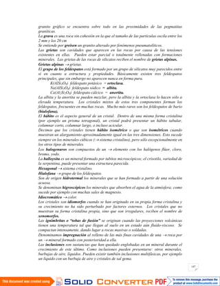 147
granito gráfico se encuentra sobre todo en las proximidades de las pegmatitas
graníticas.
La grava es una roca sin cohesión en la que el tamaño de las partículas oscila entre los
2 mm y los 20 cm
Se entiende por greisen un granito alterado por fenómenos pneumatolíticos.
Las grietas son cavidades que aparecen en las rocas por causa de las tensiones
existentes en ellas. Pueden estar parcial o totalmente rellenadas con formaciones
minerales. Las grietas de las rocas de silicatos reciben el nombre de grietas alpinas.
Grietas alpinas grietas.
El grupo de los feldespatos está formado por un grupo de silicatos muy parecidos entre
sí en cuanto a estructura y propiedades. Básicamente existen tres feldespatos
principales, que sin embargo no aparecen nunca en forma pura.
K(AlSi3O8) feldespato potásico = ortoclasa.
Na(AlSi3O8) feldespato sódico = albita.
Ca(Al2Si2O8) feldespato cálcico = anortita.
La albita y la anortita se pueden mezclar, pero la albita y la ortoclasa lo hacen sólo a
elevada temperatura. Los cristales mixtos de estos tres componentes forman los
feldespatos, frecuentes en muchas rocas. Mucho más raros son los feldespatos de bario
(hialofana).
El hábito es el aspecto general de un cristal. Dentro de una misma forma cristalina
(por ejemplo un prisma tetragonal), un cristal podrá presentar un hábito tabular,
columnar corto, columnar largo, o incluso acicular.
Decimos que los cristales tienen hábito isométrico o que son isométricos cuando
muestran un alargamiento aproximadamente igual en las tres dimensiones. Esto sucede
siempre en los minerales cúbicos ( sistema cristalino), pero sólo excepcionalmente en
los otros tipos de minerales.
Los halogenuros son compuestos de un elemento con los halógenos flúor, cloro,
bromo, yodo.
La halloysita es un mineral formado por tubitos microscópicos; el crisotilo, variedad de
la serpentina, puede presentar una estructura parecida.
Hexagonal sistema cristalino.
Hialofana grupo de los feldespatos.
Son de origen hidrotermal los minerales que se han formado a partir de una solución
acuosa.
Se denominan higroscópicos los minerales que absorben el agua de la atmósfera; como
sucede por ejemplo con muchas sales de magnesio.
Idiocromático color.
Los cristales son idiomorfos cuando se han originado en su propia forma cristalina y
su crecimiento no ha sido perturbado por factores externos. Los cristales que no
muestran su forma cristalina propia, sino que son irregulares, reciben el nombre de
xenomorfos.
Las ignimbritas o “tobas de fusión” se originan cuando las proyecciones volcánicas
tienen una temperatura tal que llegan al suelo en un estado aún fluido-viscoso. Se
compactan intensamente, dando lugar a rocas masivas o soldadas.
Denominamos impregnación al relleno de las más finas cavidades de una roca por
un mineral formado con posterioridad a ella.
Las inclusiones son sustancias que han quedado englobadas en un mineral durante el
crecimiento de este último. Como inclusiones pueden presentarse: otros minerales,
burbujas de aire, líquidos. Pueden existir también inclusiones multifásicas, por ejemplo
un líquido con un burbuja de aire y cristales de sal gema.
 