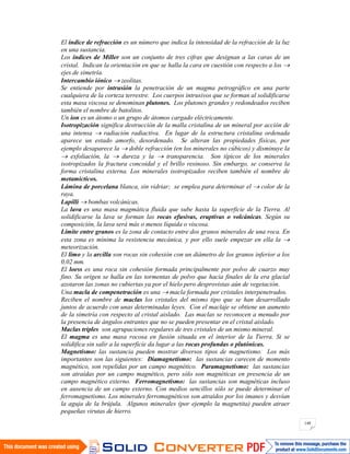 148
El índice de refracción es un número que indica la intensidad de la refracción de la luz
en una sustancia.
Los índices de Miller son un conjunto de tres cifras que designan a las caras de un
cristal. Indican la orientación en que se halla la cara en cuestión con respecto a los
ejes de simetría.
Intercambio iónico zeolitas.
Se entiende por intrusión la penetración de un magma petrográfico en una parte
cualquiera de la corteza terrestre. Los cuerpos intrusivos que se forman al solidificarse
esta masa viscosa se denominan plutones. Los plutones grandes y redondeados reciben
también el nombre de batolitos.
Un ion es un átomo o un grupo de átomos cargado eléctricamente.
Isotropización significa destrucción de la malla cristalina de un mineral por acción de
una intensa radiación radiactiva. En lugar de la estructura cristalina ordenada
aparece un estado amorfo, desordenado. Se alteran las propiedades físicas, por
ejemplo desaparece la doble refracción (en los minerales no cúbicos) y disminuye la
exfoliación, la dureza y la transparencia. Son típicos de los minerales
isotropizados la fractura concoidal y el brillo resinoso. Sin embargo, se conserva la
forma cristalina externa. Los minerales isotropizados reciben también el nombre de
metamícticos.
Lámina de porcelana blanca, sin vidriar; se emplea para determinar el color de la
raya.
Lapilli bombas volcánicas.
La lava es una masa magmática fluida que sube hasta la superficie de la Tierra. Al
solidificarse la lava se forman las rocas efusivas, eruptivas o volcánicas. Según su
composición, la lava será más o menos líquida o viscosa.
Límite entre granos es la zona de contacto entre dos granos minerales de una roca. En
esta zona es mínima la resistencia mecánica, y por ello suele empezar en ella la
meteorización.
El limo y la arcilla son rocas sin cohesión con un diámetro de los granos inferior a los
0,02 mm.
El loess es una roca sin cohesión formada principalmente por polvo de cuarzo muy
fino. Su origen se halla en las tormentas de polvo que hacia finales de la era glacial
azotaron las zonas no cubiertas ya por el hielo pero desprovistas aún de vegetación.
Una macla de compenetración es una macla formada por cristales interpenetrados.
Reciben el nombre de maclas los cristales del mismo tipo que se han desarrollado
juntos de acuerdo con unas determinadas leyes. Con el maclaje se obtiene un aumento
de la simetría con respecto al cristal aislado. Las maclas se reconocen a menudo por
la presencia de ángulos entrantes que no se pueden presentar en el cristal aislado.
Maclas triples son agrupaciones regulares de tres cristales de un mismo mineral.
El magma es una masa rocosa en fusión situada en el interior de la Tierra. Si se
solidifica sin salir a la superficie da lugar a las rocas profundas o plutónicas.
Magnetismo: las sustancia pueden mostrar diversos tipos de magnetismo. Los más
importantes son las siguientes: Diamagnetismo: las sustancias carecen de momento
magnético, son repelidas por un campo magnético. Paramagnetismo: las sustancias
son atraídas por un campo magnético, pero sólo son magnéticas en presencia de un
campo magnético externo. Ferromagnetismo: las sustancias son magnéticas incluso
en ausencia de un campo externo. Con medios sencillos sólo se puede determinar el
ferromagnetismo. Los minerales ferromagnéticos son atraídos por los imanes y desvían
la aguja de la brújula. Algunos minerales (por ejemplo la magnetita) pueden atraer
pequeñas virutas de hierro.
 