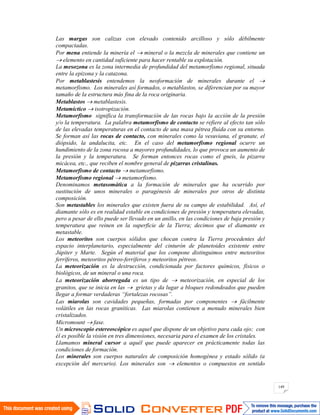 149
Las margas son calizas con elevado contenido arcilloso y sólo débilmente
compactadas.
Por mena entiende la minería el mineral o la mezcla de minerales que contiene un
elemento en cantidad suficiente para hacer rentable su explotación.
La mesozona es la zona intermedia de profundidad del metamorfismo regional, situada
entre la epizona y la catazona.
Por metablastesis entendemos la neoformación de minerales durante el
metamorfismo. Los minerales así formados, o metablastos, se diferencian por su mayor
tamaño de la estructura más fina de la roca originaria.
Metablastos metablastesis.
Metamíctico isotropización.
Metamorfismo significa la transformación de las rocas bajo la acción de la presión
y/o la temperatura. La palabra metamorfismo de contacto se refiere al efecto tan sólo
de las elevadas temperaturas en el contacto de una masa pétrea fluida con su entorno.
Se forman así las rocas de contacto, con minerales como la vesuviana, el granate, el
diópsido, la andalucita, etc. En el caso del metamorfismo regional ocurre un
hundimiento de la zona rocosa a mayores profundidades, lo que provoca un aumento de
la presión y la temperatura. Se forman entonces rocas como el gneis, la pizarra
micácea, etc., que reciben el nombre general de pizarras cristalinas.
Metamorfismo de contacto metamorfismo.
Metamorfismo regional metamorfismo.
Denominamos metasomática a la formación de minerales que ha ocurrido por
sustitución de unos minerales o paragénesis de minerales por otros de distinta
composición.
Son metastables los minerales que existen fuera de su campo de estabilidad. Así, el
diamante sólo es en realidad estable en condiciones de presión y temperatura elevadas,
pero a pesar de ello puede ser llevado en un anillo, en las condiciones de baja presión y
temperatura que reinen en la superficie de la Tierra; decimos que el diamante es
metastable.
Los meteoritos son cuerpos sólidos que chocan contra la Tierra procedentes del
espacio interplanetario, especialmente del cinturón de planetoides existente entre
Júpiter y Marte. Según el material que los compone distinguimos entre meteoritos
ferríferos, meteoritos pétreo-ferríferos y meteoritos pétreos.
La meteorización es la destrucción, condicionada por factores químicos, físicos o
biológicos, de un mineral o una roca.
La meteorización aborregada es un tipo de meteorización, en especial de los
granitos, que se inicia en las grietas y da lugar a bloques redondeados que pueden
llegar a formar verdaderas “fortalezas rocosas”.
Las miarolas son cavidades pequeñas, formadas por componentes fácilmente
volátiles en las rocas graníticas. Las miarolas contienen a menudo minerales bien
cristalizados.
Micromount fase.
Un microscopio estereoscópico es aquel que dispone de un objetivo para cada ojo; con
él es posible la visión en tres dimensiones, necesaria para el examen de los cristales.
Llamamos mineral cursor a aquél que puede aparecer en prácticamente todas las
condiciones de formación.
Los minerales son cuerpos naturales de composición homogénea y estado sólido (a
excepción del mercurio). Los minerales son elementos o compuestos en sentido
 