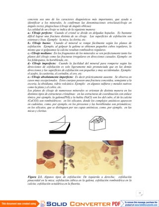 15
concreta sea uno de los caracteres diagnósticos más importantes, que ayuda a
identificar a los minerales, lo confirman las denominaciones ortoclasa(clivaje en
ángulo recto), plagioclasa (clivaje de ángulo oblicuo)
La calidad de un clivaje se indica de la siguiente manera:
a.- Clivaje perfecto: Cuando el cristal se divide en delgadas hojuelas. Es bastante
difícil lograr una fractura distinta de su clivaje. Las superficies de exfoliación son
extensas y lisas. Ejemplo: la mica, la clorita, etc.
b.- Clivaje bueno: Cuando el mineral se rompe fácilmente según los planos de
exfoliación. Ejemplo, al golpear la galena se obtienen pequeños cubos regulares, lo
mismo que si golpeamos la calcita resultan romboedros regulares.
c.- Clivaje mediano: En los fragmentos de los minerales se ven perfectamente tanto los
planos del clivaje como las fracturas irregulares en direcciones casuales. Ejemplo: en
los feldespatos, la hornblenda, etc.
d.- Clivaje imperfecto: Cuando la facilidad del mineral para romperse según las
direcciones de exfoliación es solo ligeramente más pronunciada que en las demás
direcciones y las superficies de exfoliación son pequeñas y muy accidentadas. Ejemplo:
el azufre, la casiterita, el corindón, el oro, etc.
e.- Clivaje absolutamente imperfecto: Es decir prácticamente ausente. Se observa en
casos muy excepcionales. Estos cuerpos poseen una fractura concoidea, semejante a la
escoria, la obsidiana, vidrio volcánico. Ejemplo: en algunos sulfuros y metales nativos
como la plata y el cobre, etc.
Los planos de clivaje de numerosos minerales se orientan de distinta manera en los
distintos tipos de estructuras cristalinas: en las estructuras de coordinación con enlace
iónico, por ejemplo, la galena(PbS) y la halita (NaCl) son los del cubo, el de la calcita
(CaCO3) son romboédricos; en los silicatos, donde los complejos aniónicos aparecen
en cadenitas, como, por ejemplo, en los piroxenos y las hornblendas son prismáticos;
en los silicatos, que se distinguen por sus capas aniónicas, como, por ejemplo, en las
micas y cloritas.
Figura 2.1. Algunos tipos de exfoliación: De izquierda a derecha; exfoliación
pinacoidal en la mica; exfoliación cúbica en la galena, exfoliación romboédrica en la
calcita; exfoliación octaédrica en la fluorita.
 