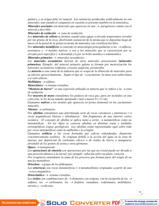 150
químico, y su origen debe ser natural. Las sustancias producidas artificialmente no son
minerales, aun cuando el compuesto en cuestión se presente también en la naturaleza.
Minerales asociados son minerales que aparecen en una paragénesis común con el
mineral a describir.
Minerales de oxidación zona de oxidación.
Los minerales de relleno se forman cuando unas aguas a elevada temperatura circulan
por las grietas de la roca, disolviendo sustancias de la misma que se depositan luego de
nuevo en la pared de la grieta en forma de minerales con cristalización libre.
Por minerales metalíferos se entiende en mineralogía principalmente a los sulfuros,
arseniuros y metales nativos, o sea a los minerales que se caracterizan por su
elevado peso específico ( densidad) y/o por su brillo metálico o semimetálico.
Minerales primarios minerales secundarios.
Los minerales secundarios derivan de otros minerales preexistentes (minerales
primarios). Ejemplo: del mineral primario galena se forman por meteorización los
minerales secundarios wulfenita, cerusita, anglesita, piromorfita.
La minería es una rama de la industria que se ocupa de la obtención de minerales para
su ulterior aprovechamiento. Según el tipo de yacimiento, la mina será subterránea
o a cielo abierto.
Molibdatos sulfatos.
Monoclínico sistema cristalino.
“Montera de hierro” es una expresión utilizada en minería que se refiere a la zona
de oxidación.
Por muestra de mano entendemos los pedazos de roca que, para ser incluidos en una
colección, se les da un tamaño apropiado ( más o menos 9 x 12 cm).
Llamamos nativos a los metales que aparecen en forma elemental en los yacimientos
naturales.
Nitratos carbonatos.
Por ofiolitas entendemos una determinada serie de rocas volcánicas y plutónicas (
rocas magmáticas) básicas y ultrabásicas. Son fragmentos de una anterior costra
oceánica. El concepto de ofiolita se aplica tanto a series metamórficas como no
metamórficas. En los Alpes se conocen ofiolitas en distintas zonas y unidades
estratigráficas (capas geológicas). Las ofiolitas están representadas aquí sobre todo
por rocas metamórficas como la anfibolita y la eclogita.
Llamamos oolíticas a las rocas formadas por esferas redondeadas, dispuestas
concéntricamente (oolitos). Se originan debido a la acción del agua en la zona de
mareas, por deposición de carbonato cálcico o de óxidos de hierro o manganeso
alrededor de los granos de arena y otros gérmenes.
Opaco transparente.
Las operaciones de simetría son operaciones por las que un cristal puede ser llevado a
una posición idéntica a la inicial; por ejemplo: reflexión sobre un plano, rotación.
Por orogénesis entendemos la suma de los procesos que forman parte del origen de un
macizo montañoso.
Ortoclasa grupo de los feldespatos.
Las ortorrocas son rocas metamórficas ( metamorfismo) originadas a partir de una
roca magmática.
Ortorrómbico sistema cristalino.
Los óxidos son combinaciones de elementos con oxígeno, con la excepción de los
sulfatos, los carbonatos, los fosfatos, vanadatos, wolframatos, molibdatos,
nitratos y silicatos.
 