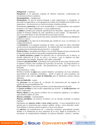 151
Palingenesia anatexia.
Paragénesis es la aparición conjunta de distintos minerales, condicionada por
circunstancias físicas y químicas.
Paramagnetismo magnetismo.
Paramorfosis. Un tipo de mineral formado a altas temperaturas se transforma, al
descender la temperatura, en un agregado de cristales de la modificación estable a esta
temperatura. En este proceso se conserva la forma cristalina externa.
Denominamos pararrocas a las rocas metamórficas ( metamorfismo) cuyo material
formativo es de origen sedimentario ( rocas sedimentarias).
La pátina se produce por oxidación superficial de los minerales. Algunos de ellos )por
ejemplo la bornita) cambian de color superficial en poco tiempo. Es importante en
estos casos determinar el color del mineral en una rotura reciente.
La pegmatita es una roca de grano muy grueso, formada esencialmente por feldespatos
potásicos y cuarzo.
La petrografía es la rama de la mineralogía que estudia las rocas, su estructura y su
composición mineral.
Un picnómetro es un pequeño recipiente de vidrio, cuyo tapón de vidrio esmerilado
está provisto de una pequeña perforación. Su volumen debe ser exactamente conocido.
Se emplea para la determinación precisa de la densidad.
Piedra de luna es una plagioclasa blanca, con un brillo blanquecino que recuerda al de
la luna. La piedra de luna es una piedra ornamental muy apreciada.
Las piedras preciosas o gemas son minerales que se caracterizan por su dureza, su
elevada refracción de la luz, su color y su rareza, y que se emplean con fines
ornamentales; por ejemplo: diamante, rubí, zafiro, esmeralda.
Llamamos piezoelectricidad al fenómeno de la aparición de una carga eléctrica polar
en algunos cristales como resultado de la presión o la tracción. La carga eléctrica es
proporcional a la fuerza ejercida. Son piezoeléctricos, por ejemplo, el cuarzo y la
turmalina.
Pinacoide básico base.
Reciben el nombre de pipes unos canales tubulares, ascendentes, de rocas volcánicas,
especialmente de naturaleza ultrabásica. Desde el punto de vista económico son
importantes sobre todo las pipes de kimberlita, pues la kimberlita contiene valiosos
diamantes.
Pipes de kimberlita pipes.
Los piroxenos son un grupo de silicatos. Se caracterizan por sus ángulos de
exfoliación de aproximadamente 90º.
Pizarra aluminosa es una pizarra arcillosa con elevada proporción de pirita.
La pizarra arcillosa es una arcilla compactada por presión; la arcilla pizarrosa está
menos compactada.
Pizarra cúprica es una pizarra arcillosa rica en sustancias orgánicas y en sulfuros,
especialmente sulfuro de cobre.
Pizarras cristalinas metamorfismo.
Pizarras petrolíferas son pizarras arcillosas con un elevado contenido en materia
orgánica.
Entendemos por pizarras verdes o rocas verdes aquellas rocas metamórficas de la
epizona que se caracterizan por contener epidota, clorita y otros minerales verdes.
Generalmente se forman a partir de gabros u otras rocas básicas.
Los placeres son acumulaciones de minerales resistentes, generalmente pesados,
debidas a la eliminación de otros elementos de la roca. Según la localización y el
mecanismo de enriquecimiento hablamos de placeres fluviales, costeros y marinos.
 