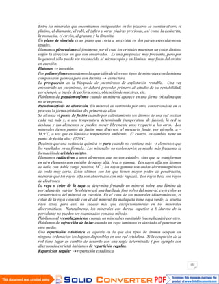 152
Entre los minerales que encontramos enriquecidos en los placeres se cuentan el oro, el
platino, el diamante, el rubí, el zafiro y otras piedras preciosas, así como la casiterita,
la monacita, el circón, el granate y la ilmenita.
Un plano de simetría es un plano que corta a un cristal en dos partes especularmente
iguales.
Llamamos pleocroísmo al fenómeno por el cual los cristales muestran un color distinto
según la dirección en que son observados. Es una propiedad muy frecuente, pero por
lo general sólo puede ser reconocida al microscopio y en láminas muy finas del cristal
en cuestión.
Plutones intrusión.
Por polimorfismo entendemos la aparición de diversos tipos de minerales con la misma
composición química pero con distinta estructura.
La prospección es la búsqueda de yacimientos de explotación rentable. Una vez
encontrado un yacimiento, se deberá proceder primero al estudio de su rentabilidad,
por ejemplo a través de perforaciones, obtención de muestras, etc.
Hablamos de pseudomorfismo cuando un mineral aparece en una forma cristalina que
no le es propia.
Pseudomorfosis de alteración. Un mineral es sustituido por otro, conservándose en el
proceso la forma cristalina del primero de ellos.
Se alcanza el punto de fusión cuando por calentamiento los átomos de una red oscilan
cada vez más y, a una temperatura determinada (temperatura de fusión), la red se
deshace y sus elementos se pueden mover libremente unos respecto a los otros. Los
minerales tienen puntos de fusión muy diversos: el mercurio funde, por ejemplo, a –
38,9ºC, o sea que es líquido a temperatura ambiente. El cuarzo, en cambio, tiene un
punto de fusión alto: 1725ªC.
Decimos que una sustancia química es pura cuando no contiene más elementos que
los reseñados en su fórmula. Los minerales no suelen serlo; es mucho más frecuente la
formación de cristales mixtos.
Llamamos radiactivos a unos elementos que no son estables, sino que se transforman
en otro elemento con emisión de rayos alfa, beta o gamma. Los rayos alfa son átomos
de helio con doble carga positiva, H2+
; los rayos gamma son ondas electromagnéticas
de onda muy corta. Estos últimos son los que tienen mayor poder de penetración,
mientras que los rayos alfa son absorbidos con más rapidez. Los rayos beta son rayos
de electrones.
La raya o color de la raya se determina frotando un mineral sobre una lámina de
porcelana sin vidriar. Se obtiene así una huella de fino polvo del mineral, cuyo color es
característico del mineral en cuestión. En el caso de los minerales idiocromáticos, el
color de la raya coincide con el del mineral (la malaquita tiene raya verde, la azurita
raya azul), pero esto no sucede más que excepcionalmente en los minerales
alocromáticos. Naturalmente, los minerales con dureza superior a 6 (dureza de la
porcelana) no pueden ser examinados con este método.
Hablamos el reemplazamiento cuando un mineral es sustituido (reemplazado) por otro.
Hablamos de refracción de la luz cuando un rayo luminoso es desviado al penetrar en
otro medio.
Una repartición estadística es aquella en la que dos tipos de átomos ocupan sin
ninguna ordenación los lugares disponibles en una red cristalina. Si la ocupación de la
red tiene lugar en cambio de acuerdo con una regla determinada ( por ejemplo con
alternancia estricta) hablamos de repartición regular.
Repartición regular repartición estadística.
 