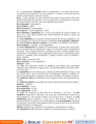 153
Un metamorfismo retrógrado ocurre con temperaturas y presiones decrecientes.
Los minerales de temperatura y presión elevadas se convierten en minerales que son
estables a temperaturas y presiones menores.
Roca: cuerpo geológico de gran extensión (del orden de unos metros hasta unos
kilómetros) formado por minerales. Una roca puede estar constituida por un solo tipo
de mineral (mármol, cuarcita) o por varios (granito, gneis, gabro).
Roca disgregada disgregación.
Roca encajante filón
Rocas de contacto metamorfismo.
Rocas efusivas rocas magmáticas lava.
Rocas filonianas o hipoabisales son rocas que rellenan las grietas existentes en
otras rocas. Estos filones pueden tener varios kilómetros de espesor y hasta cien
kilómetros de largo.
Las rocas magmáticas son rocas que se forman a partir de una masa magmática. Las
que se originan en el interior de la Tierra se denominan rocas profundas o plutónicas.
Las rocas volcánicas, efusivas o eruptivas se consolidan en la superficie de la Tierra.
Rocas profundas magma rocas magmáticas.
Las rocas sedimentarias son productos de meteorización, de grano más o menos fino,
que son transportados por ejemplo por el agua o el viento para volver a sedimentarse
más tarde. Las sustancias disueltas se precipitan de nuevo y forman también rocas
sedimentarias. Éstas pueden ser no compactadas (arena, grava) o compactadas (caliza,
arenisca). A menudo están estratificadas y pueden contener restos de animales y
plantas (fósiles).
Rocas verdes pizarras verdes.
Rocas volcánicas rocas magmáticas.
Salbanda filón.
Las sales son compuestos solubles de halógenos que forman unos yacimientos
originados por evaporación del agua de mar. Las más importantes son la halita, NaCl,
y la silvina, KCl.
Las sapropelitas son rocas limosas que se forman predominantemente en lagos y ríos
de corriente débil y que son ricas en restos de organismos vegetales y animales. Es
típico el enriquecimiento en elementos traza como el molibdeno, el vanadio y el uranio.
Los sedimentos eólicos son sedimentos cuyos componentes han sido amontonados por
el viento.
Los sedimentos químicos son aquellos que se han originado por precipitación química.
Selenuros sulfuros.
Serie magmática series.
Serie metamórfica series.
Serie sedimentaria series.
Las series son secuencias de desarrollo de los minerales y las rocas. La serie
magmática comprende los minerales y las rocas que se han formado a partir de la
masa magmática o cuyo origen es debido a la presencia de un magma. La serie
sedimentaria abarca minerales y rocas que se han formado a través de la
meteorización física o química y de la sedimentación. La serie metamórfica comprende
los minerales y rocas que se han formado a partir de otros a través de la acción de los
cambios de presión y/o temperatura.
Silicatos: minerales que, además de otros elementos, contienen silicio y oxígeno.
Son singenéticos los minerales que se originaron al mismo tiempo que su entorno.
 