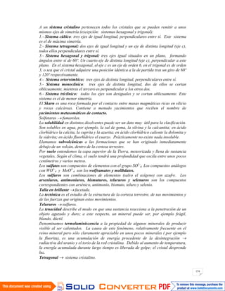 154
A un sistema cristalino pertenecen todos los cristales que se pueden remitir a unos
mismos ejes de simetría (excepción: sistemas hexagonal y trigonal):
1.- Sistema cúbico: tres ejes de igual longitud, perpendiculares entre sí. Este sistema
es el de máxima simetría.
2.- Sistema tetragonal: dos ejes de igual longitud y un eje de distinta longitud (eje c),
todos ellos perpendiculares entre sí.
3.- Sistema hexagonal y trigonal: tres ejes igual situados en un plano, formando
ángulos entre sí de 60º. Un cuarto eje de distinta longitud (eje c), perpendicular a este
plano. En el sistema hexagonal, el eje c es un eje de orden 6, en el trigonal es de orden
3, o sea que el cristal adquiere una posición idéntica a la de partida tras un giro de 60º
y 120º respectivamente.
4.- Sistema ortorrómbico: tres ejes de distinta longitud, perpendiculares entre sí.
5.- Sistema monoclínico: tres ejes de distinta longitud, dos de ellos se cortan
oblicuamente, mientras el tercero es perpendicular a los otros dos.
6.- Sistema triclínico: todos los ejes son desiguales y se cortan oblicuamente. Este
sistema es el de menor simetría.
El Skarn es una roca formada por el contacto entre masas magmáticas ricas en silicio
y rocas calcáreas. Contiene a menudo yacimientos que reciben el nombre de
yacimientos metasomáticos de contacto.
Solfataras fumarolas.
La solubilidad en distintos disolventes puede ser un dato muy útil para la clasificación.
Son solubles en agua, por ejemplo, la sal de gema, la silvina y la calcantita; en ácido
clorhídrico la calcita, la cuprita y la azurita; en ácido clorhídrico caliente la dolomita y
la siderita; en ácido fluorhídrico el cuarzo. Prácticamente no existe nada insoluble.
Llamamos subvolcánicas a las formaciones que se han originado inmediatamente
debajo de un volcán, dentro de la corteza terrestre.
Por suelo entendemos la capa superior de la Tierra, meteorizada y llena de sustancia
vegetales. Según el clima, el suelo tendrá una profundidad que oscila entre unos pocos
centímetros y varios metros.
Los sulfatos son compuestos de elementos con el grupo SO2-
4. Los compuestos análogos
con WO2-
4 y MoO2-
4 son los wolframatos y molibdatos.
Los sulfuros son combinaciones de elementos (salvo el oxígeno) con azufre. Los
arseniuros, antimoniuros, bismuturos, telururos y selenuros son los compuestos
correspondientes con arsénico, antimonio, bismuto, teluro y selenio.
Talla en brillante facetada.
La tectónica es el estudio de la estructura de la corteza terrestre, de sus movimientos y
de las fuerzas que originan estos movimientos.
Telururos sulfuros.
La tenacidad describe el modo en que una sustancia reacciona a la penetración de un
objeto aguzado y duro; a este respecto, un mineral puede ser, por ejemplo frágil,
blando, dúctil.
Denominamos termoluminiscencia a la propiedad de algunos minerales de producir
visible al ser calentados. La causa de este fenómeno, relativamente frecuente en el
reino mineral pero sólo claramente apreciable en unos pocos minerales ( por ejemplo
la fluorita), es una acumulación de energía procedente de la desintegración
radiactiva del uranio y el torio de la red cristalina. Debido al aumento de temperatura,
la energía acumulada durante largo tiempo es liberada de golpe; el cristal desprende
luz.
Tetragonal sistema cristalino.
 