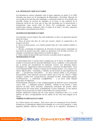 156
6.16. MINERALES Y ROCAS LUNARES
Los desembarcos exitosos tripulados sobre la Luna, empiezan con Apolo 11 en 1969,
iniciando una nueva era de investigación de Mineralogía y Petrología. Muestras de
roca traídas de la Luna han sido estudiadas, y continuará siendo así, en un detalle casi
increíble. Porque la carencia de atmósfera en la Luna, es una evidencia de la
formación inicial de las rocas que no han sido destruidas por la meteorización o
intemperismo como sucede sobre la Tierra. Por consiguiente, rocas lunares
proporcionan valiosas evidencias sobre el origen de la Luna y las fases tempranas
relacionados a la formación de la Tierra.
MATERIALES ROCOSOS LUNARES
Los materiales rocosos lunares han sido clasificados en base a la apariencia general
dentro de 4 tipos:
a.- Rocas de grano muy fino, de color gris oscuras, similar en composición a los
basaltos terrestres.
b.- Rocas de grano grueso, con cristales grandes hasta de 1 mm, también similares a
los basaltos.
c.- Brechas, constituidas de fragmentos de minerales de grano grueso cementados en
una matriz de material muy fino, similar en apariencia a las brechas terrestres, sin
embargo, no formado por deposición de corrientes de agua, y
d.- Finos, similar al material del suelo terrestre, excavados desde la superficie.
MINERALOGÍA LUNAR
La mineralogía lunar es mucho menos compleja que de la Tierra. La diferencia más
notable es la ausencia de los minerales hidratados, micas y anfíboles, y otros minerales
que se forman por precipitación de soluciones acuosas. Los minerales lunares
principales son: plagioclasas cálcicas CaAl2Si2O8 , y piroxeno (Ca,Mg,Fe)SiO3 . Estos
con la Ilmenita FeTiO3 , forman el volumen de los basaltos lunares. Los comunes son:
olivino (Mg,Fe)2SiO4 ; cristobalita y tridimita, las dos formas de alta temperatura de
SiO2 ; y piroxferroita CaFe6(SiO3)7 , un nuevo mineral similar a los piroxenos.
Encontrándose como minerales accesorios (menos que el 1%) son: Hierro y Níquel
metálicos; troilita, FeS; cromita,FeCr2O4 ; ulvospinel, Fe2TiO4 , doble fosfato-apatito,
Ca5(PO4)3(F,Cl) , y whitlockita, Ca9MgH(PO4)7 ; y un nuevo óxido llamado
armacolita, (Fe,Mg)Ti2O5 .
Particularmente interesante es una cantidad pequeña de material rocoso conteniendo
cuarzo, SiO2 ; y feldespato potásico, KAlSi3O8 , hallado en una brecha y varias
muestras de finos. Estos minerales, componentes principales del granito, indica
diferenciación del cuerpo lunar, probablemente en fases tempranas, en una manera
similar a los procesos por los cuales se desarrolló en la corteza terrestre.
Estudios radioactivos indican que las rocas lunares cristalizaron hace 3.1 a 4 mil
millones de años, correspondiendo con las edades de las rocas más antiguas de la
Tierra.
VIDRIOS O CRISTALES LUNARES
Los vidrios lunares son comunes. Esto ocurre como un constituyente de los basaltos,
formado por el enfriamiento rápido de lava fundido en o cerca de la superficie, y como
pequeños glóbulos esféricos mezclados con finos de la superficie, obviamente el
 