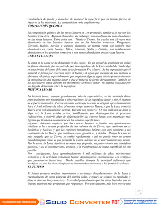 157
resultado es de fundir y manchar de material la superficie por la intensa fuerza de
impacto de los meteoros. La composición varía ampliamente.
COMPOSICIÓN QUÍMICA
La composición química de las rocas lunares es , en promedio, similar a lo que son los
basaltos terrestres. Algunos elementos, sin embargo, son notablemente más abundantes
en las rocas lunares. Entre estos son: Titanio y Cromo, los cuales son 10 veces más
abundantes en los basaltos lunares que en los basaltos terrestres. Manganeso,
Circonio, Hafnio, Berilio, y algunos elementos de tierras raras son también más
abundantes en rocas lunares. Sílice, Aluminio, Sodio y Potasio, son notablemente
abundantes en los granitos terrestres y son menos abundantes en las rocas lunares.
AGUA EN LA LUNA
El agua en la Luna se ha detectado en dos casos: En un cristal de goethita y un óxido
de fierro hidratado, fue encontrado por investigadores de la Universidad de Cambridge
en una brecha del lomo del cerro de la formación Fra Mauro. Se ha especulado que el
mineral se formó por reacción entre el hierro y el agua que escapan de una ventana o
abertura volcánica, o posiblemente que un poco o algo de agua estaba presente durante
la cristalización del magma lunar y que el mineral se formó directamente. También se
ha descubierto agua durante un movimiento tectónico lunar en alguna localidad por
ion fugado detectado sobre la superficie.
HISTORIA LUNAR
La historia lunar, aunque grandemente todavía especulativo, se ha aclarado datos
principalmente por fotografías y observaciones de la superficie lunar y por el examen
de especies minerales. Parece bastante cierto que la Luna se originó aproximadamente
hace 4.5 mil millones de años, al mismo tiempo como la Tierra; y que la Luna, como la
Tierra eran volcánicamente activas. Durante los primeros 1.5 mil millones de años o
algo así, la Luna estaba activa, posiblemente por desintegración de procesos
radioactivos, y ocurrió algo de diferenciación del cuerpo lunar, con materiales más
ligeros que tienden a acumularse en los estratos superficiales.
Algunas evidencias sugieren que las cuencas lunares, o fondos, son químicamente
similares a las cuencas profundas de los océanos de la Tierra, que contienen rocas
basálticas y básicas, y que las regiones montañosas lunares son algo similares a los
continentes de la Tierra, que contienen rocas graníticas, y ácidas. Porque la Luna es
más pequeña que la Tierra, se enfrió rápidamente y así no puede tener un centro
líquido(magma) como el que presenta la Tierra, además no es internamente muy activo.
Por lo tanto, la Luna, debido a su masa muy pequeña, no pudo retener una atmósfera
gaseosa, y así el intemperismo, erosión, y la transferencia de masa superficial no era
posible.
Por consiguiente, hace aproximadamente 3 mil millones de años, movimientos
tectónicos y la actividad volcánica lunares disminuyeron enormemente, con vestigios
que permanecen hasta hoy. Desde aquellos tiempos la principal influencia que
modifica la Luna ha sido el impacto de innumerables meteoros y las partículas solares.
EL FUTURO
El futuro promete muchos importantes y excitantes descubrimientos de la Luna y
eventualmente de otros planetas del sistema solar, a través de sondas no tripuladas y
directa observación y muestreo. Es verdad generalmente que los datos limitados que se
logran, plantean más preguntas que respuestas. Por consiguiente, más bien provee una
 