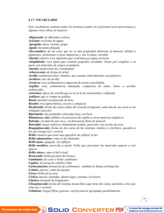 159
6.17. VOCABULARIO
Este vocabulario contiene todos los términos usados en el presente texto universitario y
algunas otras obras al respecto:
Abigarrado: de diferentes colores.
Acicular: en forma de aguja.
Agregado: masa, racimo, grupo.
Agudo: de punta delgada.
Alocromático: de un color que no es una propiedad inherente al mineral, debido a
pigmentos, inclusiones u otras impurezas y, por lo tanto, variable.
Aluvial: relativo a los depósitos que se forman por agua corriente.
Amigdaloide: roca ígnea que contiene pequeñas cavidades, llenas por completo o en
parte con minerales de origen secundario.
Amorfo: desprovisto de cristalinidad.
Arborescente: de forma de árbol.
Arcilla: sedimentos finos, blandos, que cuando están húmedos son plásticos.
Arcilloso: olor de arcilla.
Arenisca: roca sedimentaria compuesta de arena consolidada.
Argilita: roca sedimentaria laminada, compuesta de lodos, limos o arcillas
endurecidas.
Asterismo: efecto de estrella que se ve en la luz transmitida o reflejada.
Astilloso: que se rompe en astillas.
Basal: paralelo al pinacoide de base.
Basalto: roca ígnea básica, oscura y compacta.
Biesfenoide: forma de cuatro lados del sistema tetragonal; cada una de sus caras es un
triángulo isósceles.
Bipirámide: dos pirámides colocadas base con base.
Bituminoso, olor: debido a la presencia de asfalto u otras materias orgánicas.
Bolsada: cavidad de una roca, con frecuencia llena de mineral.
Botroidal: masas esféricas íntimamente unidas, parecido a un racimo de uvas.
Braquipinacoide: forma de dos caras de los sistemas rómbico o triclínico, paralelo a
los ejes braqui (a) y vertical.
Brillo: manera que tiene una superficie de reflejar la luz.
Brillo adamantino: como el del diamante.
Brillo mate: apagado, sin refllejos.
Brillo metálico: parecido a metal; brillo que presentan los minerales opacos o casi
opacos.
Brillo vítreo: como el del cristal.
Bronceado: brillo peculiar del bronce.
Cambiante: de color o brillo cambiante.
Capilar: de forma de cabello o hilo.
Carbonatación: formación de carbonatos; también se llama carbonación.
Celular: poroso, como la esponja.
Céreo: brillo de la cera.
Cíclico: maclas repetidas, dando lugar a formas circulares.
Clástico: formado de fragmentos.
Clinopinacoide: forma del sistema monoclínico que tiene dos caras, paralelas a los ejes
clino (a) y vertical.
Columnar: largas fibras gruesas, con frecuencia agrupadas paralelamente.
 