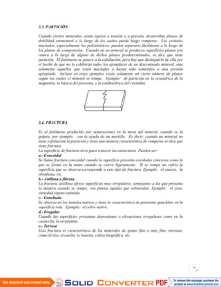 16
2.3. PARTICIÓN
Cuando ciertos minerales, están sujetos a tensión o a presión, desarrollan planos de
debilidad estructural a lo largo de los cuales puede luego romperse. Los cristales
maclados, especialmente los polisintéticos, pueden separarse fácilmente a lo largo de
los planos de composición. Cuando en un mineral se producen superficies planas por
rotura a lo largo de alguno de dichos planos predeterminados, se dice que tiene
partición. El fenómeno se parece a la exfoliación, pero hay que distinguirlo de ella por
el hecho de que no lo exhibirán todos los ejemplares de un determinado mineral, sino
solamente aquellos que estén maclados o hayan sido sometidos a una presión
apropiada. Incluso en estos ejemplos existe solamente un cierto número de planos
según los cuales el mineral se rompe. Ejemplo: de partición en la octaédrica de la
magnetita, la básica del piroxeno, y la romboédrica del corindón.
2.4. FRACTURA
Es el fenómeno producido por separaciones en la mesa del mineral, cuando se lo
golpea, por ejemplo: con la ayuda de un martillo. Es decir, cuando un mineral no
tiene exfoliación ni partición y tiene una manera característica de romperse se dice que
tiene fractura.
La superficie de fractura sirve para conocer las estructuras. Pueden ser:
a.- Concoidal
Se llama fractura concoidal cuando la superficie presenta cavidades cóncavas como la
que se forma en la mano cuando se cierra ligeramente. Si se rompe un vidrio la
superficie que se observa corresponde a este tipo de fractura. Ejemplo: el cuarzo, la
obsidiana, etc.
b.- Astillosa o fibrosa
La fractura astillosa ofrece superficies muy irregulares, semejantes a las que presenta
la madera cuando se rompe, con puntas agudas que sobresalen. Ejemplo: el yeso,
variedad espato satinado.
c.- Ganchuda
Se observa en los metales nativos y tiene la característica de presentar ganchitos en la
superficie rota. Ejemplo: el cobre nativo.
d.- Irregular
Cuando las superficies presentan depresiones o elevaciones irregulares como en la
casiterita, la serpentina.
e.- Terrosa
Esta fractura es característica de los minerales de grano fino o muy fino, terrosas,
como la tiza, el caolín, la bauxita, caliza litográfica, etc.
 
