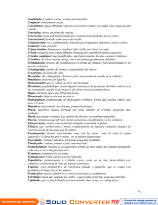 160
Combinado: Confuso, entrecruzado, intermaclado.
Compacto: íntimamente unido.
Concéntrico: capas esféricas respecto a un centro común, parecidas a las capas de una
cebolla.
Concoidea: curva, en forma de concha.
Concreción: masa redonda formada por acumulación alrededor de un centro.
Concrecional: formado como una concreción.
Conglomerado: roca sedimentaria, formada por fragmentos redondos, bastos o finos.
Costurón: vena estrecha.
Criptocristalino: finamente cristalino, sólo visible por el microscopio.
Cristal: sustancia total o parcialmente limitada por superficies planas naturales.
Cristales complejos: muy modificados, que tienen muchas formas o caras cristalinas.
Cristalino: de estructura de cristal, con o sin formas geométricas definidas.
Cristalización: proceso de solidificación en forma de cristales bien desarrollados o en
masas cristalinas.
Cristalografía: estudio de formas y propiedades del cristal.
Cruciforme: de forma de cruz.
Decrepitar: dar chasquidos o hacerse polvo una sustancia cuando se la calienta.
Dendrítico: en forma de helecho.
Desmenuzable: que se reduce a polvo con facilidad.
Dicroísmo: propiedad que tienen algunas sustancias de presentar distintos colores a la
luz transmitida cuando se les mira en dos direcciones perpendiculares.
Dique: intrusión ígnea que llena una fisura.
Diseminado: disperso en una sustancia.
Dodecaédrico: perteneciente al dodecaedro rómbico, forma del sistema cúbico que
tiene 12 caras.
Domático: relacionado con el domo, prisma horizontal.
Drusa: superficie rugosa formada por gran número de cristales pequeños muy
apiñados.
Dúctil: que puede estirarse. Las sustancias dúctiles son también maleables.
Dureza: resistencia que ofrecen ciertas sustancias a la abrasión y a los arañazos.
Eflorescencia: corteza o revestimiento delgado, a menudo en polvo.
Elástico: que recobra más o menos completamente su figura y extensión después de
cesar la acción de la causa que las alteró.
Enantiomorfo: formas relacionadas unas con las otras, como lo están la mano
izquierda y la derecha; por lo tanto, no se pueden superponer.
Encrestado: cristales tabulares formando pequeñas montañas.
Entrelazado: confuso, entrecruzado, intermaclado.
Escalenoédrico: relativo al escalenoedro, forma de doce lados del sistema hexagonal;
cada cara es un triángulo isósceles.
Escamoso: compuesto de escamas.
Esplendoroso: brilla mucho a la luz reflejada.
Esquelético: perteneciente a cristales cuyas caras no se han desarrollado por
completo, con frecuencia tiene un aspecto cavernoso.
Esquisto: roca metamórfica de estructura foliada o paralela, que se rompe con
facilidad a lo largo de ciertos planos.
Estalactítico: masas cilíndricas o cónicas parecidas a carámbanos.
Estrellado: rayos que salen de un centro, y que producen formas como las estrellas.
Exfoliable: que se puede dividir en determinadas direcciones cristalográficas.
 