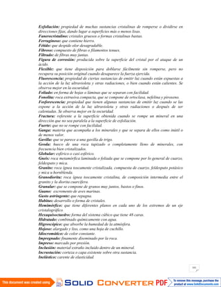 161
Exfoliación: propiedad de muchas sustancias cristalinas de romperse o dividirse en
direcciones fijas, dando lugar a superficies más o menos lisas.
Fanerocristalino: cristales gruesos o formas cristalinas bastas.
Ferruginoso: que contiene hierro.
Fétido: que despide olor desagradable.
Fibroso: compuesto de fibras o filamentos tenues.
Filtrado: de fibras muy juntas.
Figura de corrosión: producida sobre la superficie del cristal por el ataque de un
ácido.
Flexible: que tiene disposición para doblarse fácilmente sin romperse, pero no
recupera su posición original cuando desaparece la fuerza ejercida.
Fluorescencia: propiedad de ciertas sustancias de emitir luz cuando están expuestas a
la acción de la luz ultravioleta y otras radiaciones, o bien cuando están calientes. Se
observa mejor en la oscuridad.
Foliado: en forma de hojas o láminas que se separan con facilidad.
Fonolita: roca extrusiva compacta, que se compone de ortoclasa, nefelina y piroxeno.
Fosforescencia: propiedad que tienen algunas sustancias de emitir luz cuando se las
expone a la acción de la luz ultravioleta y otras radiaciones o después de ser
calentadas. Se observa mejor en la oscuridad.
Fractura: referente a la superficie obtenida cuando se rompe un mineral en una
dirección que no sea paralela a la superficie de exfoliación.
Fuerte: que no se rompe con facilidad.
Ganga: materia que acompaña a los minerales y que se separa de ellos como inútil o
de menos valor.
Gavilla: que se parece a una gavilla de trigo.
Geoda: hueco de una roca tapizado o completamente lleno de minerales, con
frecuencia bien cristalizados.
Globular: esférico o casi esférico.
Gneis: roca metamórfica laminada o foliada que se compone por lo general de cuarzo,
feldespato y mica.
Granito: roca ígnea toscamente cristalizada, compuesta de cuarzo, feldespato potásico
y mica u hornblenda.
Granodiorita: roca ígnea toscamente cristalina, de composición intermedia entre el
granito y la diorita cuarcífera.
Granular: que se compone de granos muy juntos, bastos o finos.
Guano: excremento de aves marinas.
Gusto astringente: que repugna.
Habitus: desarrollo o forma de cristales.
Hemimórfico: que tiene diferentes planos en cada uno de los extremos de un eje
cristalográfico.
Hexaquisoctaedro: forma del sistema cúbico que tiene 48 caras.
Hidratado: combinado químicamente con agua.
Higroscópico: que absorbe la humedad de la atmósfera.
Hojoso: alargado y liso, como una hoja de cuchillo.
Idiocromático: de color constante.
Impregnado: finamente diseminado por la roca.
Impreso: marcado por presión.
Inclusión: material extraño incluido dentro de un mineral.
Incrustación: corteza o capa existente sobre otra sustancia.
Inelástico: carente de elasticidad.
 
