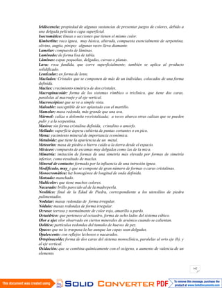 162
Iridiscencia: propiedad de algunas sustancias de presentar juegos de colores, debido a
una delgada película o capa superficial.
Isocromático: líneas o secciones que tienen el mismo color.
Kimberlita: roca ígnea, muy básica, alterada, compuesta esencialmente de serpentina,
olivino, augita, piropo; algunas veces lleva diamante.
Lamelar: compuesto de láminas.
Laminado: de forma lisa de tabla.
Láminas: capas pequeñas, delgadas, curvas o planas.
Lava: roca fundida, que corre superficialmente; también se aplica al producto
solidificado.
Lenticular: en forma de lente.
Maclados: Cristales que se componen de más de un individuo, colocados de una forma
definida.
Maclas: crecimiento simétrico de dos cristales.
Macropinacoide: forma de los sistemas rómbico o triclínico, que tiene dos caras,
paralelas al macroeje y al eje vertical.
Macroscópico: que se ve a simple vista.
Maleable: susceptible de ser aplastado con el martillo.
Mamelar: masa redonda, más grande que una uva.
Mármol: caliza o dolomita recristalizada; a veces abarca otras calizas que se pueden
pulir y a la serpentina.
Masivo: sin forma cristalina definida, cristalino o amorfo.
Mellado: superficie áspera cubierta de puntas cortantes o en pico.
Mena: yacimiento mineral de importancia económica.
Metaloide: que tiene la apariencia de un metal.
Meteorito: masa de piedra o hierro caído a la tierra desde el espacio.
Micáceo: compuesto de escamas muy delgadas como las de la mica.
Mimetría: imitación de formas de una simetría más elevada por formas de simetría
inferior, como resultado de maclas.
Mineral de contacto: formado por la influencia de una intrusión ígnea.
Modificado, muy_: que se compone de gran número de formas o caras cristalinas.
Monocromática: luz homogénea de longitud de onda definida.
Moteado: manchado.
Multicolor: que tiene muchos colores.
Nacarado: brillo parecido al de la madreperla.
Neolítico: final de la Edad de Piedra, correspondiente a los utensilios de piedra
pulimentados.
Nodular: masas redondas de forma irregular.
Nódulo: masas redondas de forma irregular.
Ocroso: terroso y normalmente de color rojo, amarillo o pardo.
Octaédrico: que pertenece al octaedro, forma de ocho lados del sistema cúbico.
Olor a ajo: olor observado en ciertos minerales de arsénico cuando se calientan.
Oolítico: partículas redondas del tamaño de huevos de pez.
Opaco: que no lo traspasa la luz aunque las capas sean delgadas.
Opalescente: con reflejos lechosos o nacarados.
Ortopinacoide: forma de dos caras del sistema monoclínico, paralelas al orto eje (b), y
al eje vertical.
Oxidación: que se combina químicamente con el oxígeno, o aumento de valencia de un
elemento.
 