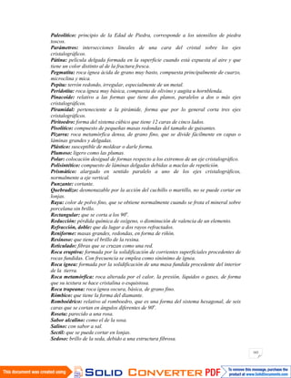 163
Paleolítico: principio de la Edad de Piedra, corresponde a los utensilios de piedra
toscos.
Parámetros: intersecciones lineales de una cara del cristal sobre los ejes
cristalográficos.
Pátina: película delgada formada en la superficie cuando está expuesta al aire y que
tiene un color distinto al de la fractura fresca.
Pegmatita: roca ígnea ácida de grano muy basto, compuesta principalmente de cuarzo,
microclina y mica.
Pepita: terrón redondo, irregular, especialmente de un metal.
Peridotita: roca ígnea muy básica, compuesta de olivino y augita u hornblenda.
Pinacoide: relativo a las formas que tiene dos planos, paralelos a dos o más ejes
cristalográficos.
Piramidal: perteneciente a la pirámide, forma que por lo general corta tres ejes
cristalográficos.
Piritoedro: forma del sistema cúbico que tiene 12 caras de cinco lados.
Pisolítico: compuesto de pequeñas masas redondas del tamaño de guisantes.
Pizarra: roca metamórfica densa, de grano fino, que se divide fácilmente en capas o
láminas grandes y delgadas.
Plástico: susceptible de moldear o darle forma.
Plumoso: ligero como las plumas.
Polar: colocación desigual de formas respecto a los extremos de un eje cristalográfico.
Polisintético: compuesto de láminas delgadas debidas a maclas de repetición.
Prismático: alargado en sentido paralelo a uno de los ejes cristalográficos,
normalmente a eje vertical.
Punzante: cortante.
Quebradizo: desmenuzable por la acción del cuchillo o martillo, no se puede cortar en
lonjas.
Raya: color de polvo fino, que se obtiene normalmente cuando se frota el mineral sobre
porcelana sin brillo.
Rectangular: que se corta a los 90o
.
Reducción: pérdida química de oxígeno, o disminución de valencia de un elemento.
Refracción, doble: que da lugar a dos rayos refractados.
Reniforme: masas grandes, redondas, en forma de riñón.
Resinoso: que tiene el brillo de la resina.
Reticulado: fibras que se cruzan como una red.
Roca eruptiva: formada por la solidificación de corrientes superficiales procedentes de
rocas fundidas. Con frecuencia se emplea como sinónimo de ígnea.
Roca ígnea: formada por la solidificación de una masa fundida procedente del interior
de la tierra.
Roca metamórfica: roca alterada por el calor, la presión, líquidos o gases, de forma
que su textura se hace cristalina o esquistosa.
Roca trapeana: roca ígnea oscura, básica, de grano fino.
Rómbico: que tiene la forma del diamante.
Romboédrico: relativo al romboedro, que es una forma del sistema hexagonal, de seis
caras que se cortan en ángulos diferentes de 90o
.
Roseta: parecido a una rosa.
Sabor alcalino: como el de la sosa.
Salino: con sabor a sal.
Sectil: que se puede cortar en lonjas.
Sedoso: brillo de la seda, debido a una estructura fibrosa.
 