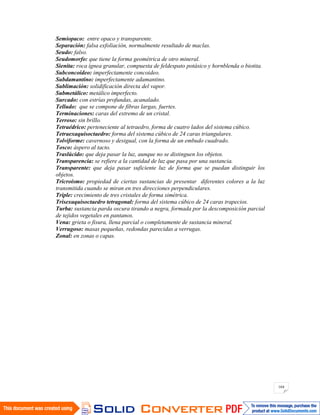 164
Semiopaco: entre opaco y transparente.
Separación: falsa exfoliación, normalmente resultado de maclas.
Seudo: falso.
Seudomorfo: que tiene la forma geométrica de otro mineral.
Sienita: roca ígnea granular, compuesta de feldespato potásico y hornblenda o biotita.
Subconcoideo: imperfectamente concoideo.
Subdamantino: imperfectamente adamantino.
Sublimación: solidificación directa del vapor.
Submetálico: metálico imperfecto.
Surcado: con estrías profundas, acanalado.
Telludo: que se compone de fibras largas, fuertes.
Terminaciones: caras del extremo de un cristal.
Terroso: sin brillo.
Tetraédrico: perteneciente al tetraedro, forma de cuatro lados del sistema cúbico.
Tetraexaquisoctaedro: forma del sistema cúbico de 24 caras triangulares.
Tolviforme: cavernoso y desigual, con la forma de un embudo cuadrado.
Tosco: áspero al tacto.
Traslúcido: que deja pasar la luz, aunque no se distinguen los objetos.
Transparencia: se refiere a la cantidad de luz que pasa por una sustancia.
Transparente: que deja pasar suficiente luz de forma que se puedan distinguir los
objetos.
Tricroísmo: propiedad de ciertas sustancias de presentar diferentes colores a la luz
transmitida cuando se miran en tres direcciones perpendiculares.
Triple: crecimiento de tres cristales de forma simétrica.
Trisexaquisoctaedro tetragonal: forma del sistema cúbico de 24 caras trapecios.
Turba: sustancia parda oscura tirando a negra, formada por la descomposición parcial
de tejidos vegetales en pantanos.
Vena: grieta o fisura, llena parcial o completamente de sustancia mineral.
Verrugoso: masas pequeñas, redondas parecidas a verrugas.
Zonal: en zonas o capas.
 