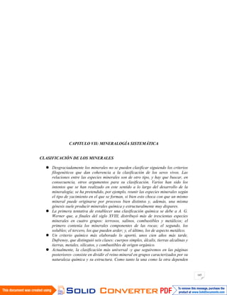 165
CAPITULO VII: MINERALOGÍA SISTEMÁTICA
CLASIFICACIÓN DE LOS MINERALES
Desgraciadamente los minerales no se pueden clasificar siguiendo los criterios
filogenéticos que dan coherencia a la clasificación de los seres vivos. Las
relaciones entre las especies minerales son de otro tipo, y hay que buscar, en
consecuencia, otros argumentos para su clasificación. Varios han sido los
intentos que se han realizado en este sentido a lo largo del desarrollo de la
mineralogía; se ha pretendido, por ejemplo, reunir las especies minerales según
el tipo de yacimiento en el que se forman, si bien esto choca con que un mismo
mineral puede originarse por procesos bien distintos y, además, una misma
génesis suele producir minerales química y estructuralmente muy dispares.
La primera tentativa de establecer una clasificación química se debe a A. G.
Werner que, a finales del siglo XVIII, distribuyó más de trescientas especies
minerales en cuatro grupos: terrosos, salinos, combustibles y metálicos; el
primero contenía los minerales componentes de las rocas; el segundo, los
solubles; el tercero, los que pueden arder; y, el último, los de aspecto metálico.
Un criterio químico más elaborado lo aportó, unos cien años más tarde,
Dufrenoy, que distinguió seis clases: cuerpos simples, álcalis, tierras alcalinas y
tierras, metales, silicatos, y combustibles de origen orgánico.
Actualmente, la clasificación más universal -y que seguiremos en las páginas
posteriores- consiste en dividir el reino mineral en grupos caracterizados por su
naturaleza química y su estructura. Como tanto la una como la otra dependen
 