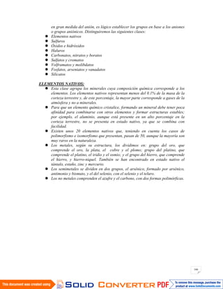 166
en gran medida del anión, es lógico establecer los grupos en base a los aniones
o grupos aniónicos. Distinguiremos las siguientes clases:
Elementos nativos
Sulfuros
Óxidos e hidróxidos
Haluros
Carbonatos, nitratos y boratos
Sulfatos y cromatos
Volframatos y molibdatos
Fosfatos, arseniatos y vanadatos
Silicatos
ELEMENTOS NATIVOS:
Esta clase agrupa los minerales cuya composición química corresponde a los
elementos. Los elementos nativos representan menos del 0.1% de la masa de la
corteza terrestre y, de este porcentaje, la mayor parte corresponde a gases de la
atmósfera y no a minerales.
Para que un elemento químico cristalice, formando un mineral debe tener poca
afinidad para combinarse con otros elementos y formar estructuras estables;
por ejemplo, el aluminio, aunque está presente en un alto porcentaje en la
corteza terrestre, no se presenta en estado nativo, ya que se combina con
facilidad.
Existen unos 20 elementos nativos que, teniendo en cuenta los casos de
polimorfismo e isomorfismo que presentan, pasan de 50, aunque la mayoría son
muy raros en la naturaleza.
Los metales, según su estructura, los dividimos en: grupo del oro, que
comprende el oro, la plata, el cobre y el plomo; grupo del platino, que
comprende el platino, el iridio y el osmio; y el grupo del hierro, que comprende
el hierro, y hierro-niquel. También se han encontrado en estado nativo el
tántalo, estaño, zinc y mercurio.
Los semimetales se dividen en dos grupos, el arsénico, formado por arsénico,
antimonio y bismuto, y el del selenio, con el selenio y el teluro.
Los no metales comprenden el azufre y el carbono, con dos formas polimórficas.
 