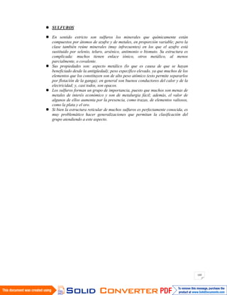 169
SULFUROS
En sentido estricto son sulfuros los minerales que químicamente están
compuestos por átomos de azufre y de metales, en proporción variable; pero la
clase también reúne minerales (muy infrecuentes) en los que el azufre está
sustituido por selenio, teluro, arsénico, antimonio o bismuto. Su estructura es
complicada: muchos tienen enlace iónico, otros metálico, al menos
parcialmente, o covalente.
Sus propiedades son: aspecto metálico (lo que es causa de que se hayan
beneficiado desde la antigüedad); peso específico elevado, ya que muchos de los
elementos que los constituyen son de alto peso atómico (esto permite separarlos
por flotación de la ganga); en general son buenos conductores del calor y de la
electricidad; y, casi todos, son opacos.
Los sulfuros forman un grupo de importancia, puesto que muchos son menas de
metales de interés económico y son de metalurgia fácil; además, el valor de
algunos de ellos aumenta por la presencia, como trazas, de elementos valiosos,
como la plata y el oro.
Si bien la estructura reticular de muchos sulfuros es perfectamente conocida, es
muy problemático hacer generalizaciones que permitan la clasificación del
grupo atendiendo a este aspecto.
 