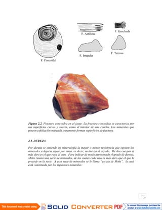 17
Figura 2.2. Fractura concoidea en el jaspe. La fractura concoidea se caracteriza por
sus superficies curvas y suaves, como el interior de una concha. Los minerales que
poseen exfoliación marcada, raramente forman superficies de fractura.
2.5. DUREZA
Por dureza se entiende en mineralogía la mayor o menor resistencia que oponen los
minerales a dejarse rayar por otros, es decir, su dureza al rayado. De dos cuerpos el
más duro es el que raya al otro. Para indicar de modo aproximado el grado de dureza,
Mohs reunió una serie de minerales, de los cuales cada uno es más duro que el que le
precede en la serie. A esta serie de minerales se le llama “escala de Mohs”, la cual
está constituida por los siguientes minerales:
F. Concoidal
F. Astillosa
F. Irregular
F. Ganchuda
F. Terrosa
 