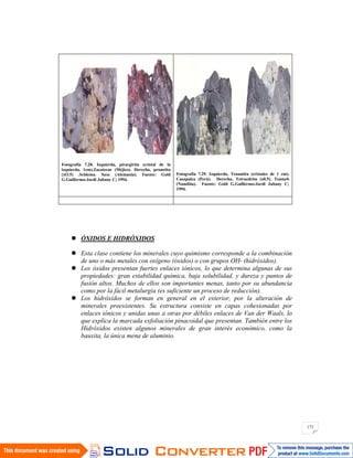 173
Fotografía 7.28. Izquierda, pirargirita (cristal de la
izquierda, 1cm).Zacatecas (Méjico). Derecha, proustita
(xO.5) .Schlema. Saxe (Alemania). Fuente: Gold
G.Guillermo-Jordi Jubany C; 1994.
Fotografía 7.29. Izquierda, Tenantita (cristales de 1 cm).
Casapalca (Perú). Derecha, Tetraedrita (x0.5). Tsumeb
(Namibia). Fuente: Gold G.Guillermo-Jordi Jubany C;
1994.
ÓXIDOS E HIDRÓXIDOS
Esta clase contiene los minerales cuyo quimismo corresponde a la combinación
de uno o más metales con oxígeno (óxidos) o con grupos OH- (hidróxidos).
Los óxidos presentan fuertes enlaces iónicos, lo que determina algunas de sus
propiedades: gran estabilidad química, baja solubilidad, y dureza y puntos de
fusión altos. Muchos de ellos son importantes menas, tanto por su abundancia
como por la fácil metalurgia (es suficiente un proceso de reducción).
Los hidróxidos se forman en general en el exterior, por la alteración de
minerales preexistentes. Su estructura consiste en capas cohesionadas por
enlaces iónicos y unidas unas a otras por débiles enlaces de Van der Waals, lo
que explica la marcada exfoliación pinacoidal que presentan. También entre los
Hidróxidos existen algunos minerales de gran interés económico, como la
bauxita, la única mena de aluminio.
 