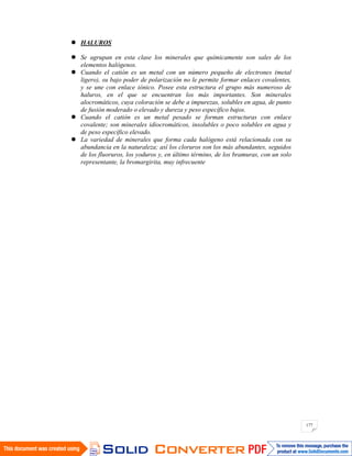 177
HALUROS
Se agrupan en esta clase los minerales que químicamente son sales de los
elementos halógenos.
Cuando el catión es un metal con un número pequeño de electrones (metal
ligero), su bajo poder de polarización no le permite formar enlaces covalentes,
y se une con enlace iónico. Posee esta estructura el grupo más numeroso de
haluros, en el que se encuentran los más importantes. Son minerales
alocromáticos, cuya coloración se debe a impurezas, solubles en agua, de punto
de fusión moderado o elevado y dureza y peso específico bajos.
Cuando el catión es un metal pesado se forman estructuras con enlace
covalente; son minerales idiocromáticos, insolubles o poco solubles en agua y
de peso específico elevado.
La variedad de minerales que forma cada halógeno está relacionada con su
abundancia en la naturaleza; así los cloruros son los más abundantes, seguidos
de los fluoruros, los yoduros y, en último término, de los bramuras, con un solo
representante, la bromargirita, muy infrecuente
 