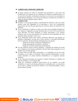 179
CARBONATOS, NITRATOS Y BORATOS
El grupo aniónico de todos los minerales que pertenecen a esta clase está
formado por tres oxígenos que se combinan con elementos trivalentes (boro, en
el caso de los boratos), tetravalentes (carbono, en el caso de los carbonatos) o
pentavalentes (nitrógeno, en el caso de los nitratos). La unión entre el anión y el
catión se efectúa mediante enlaces iónicos.
CARBONATOS
Pertenece a este grupo un número considerable de minerales, entre los cuales
muchos están muy difundidos en la naturaleza y otros son constituyentes
mayoritarios de rocas de gran importancia, como las calizas, los mármoles y las
dolomías.
En los carbonatos el carbono se sitúa en el centro de un triángulo formado por
tres oxígenos, originando un grupo divalente que es la base de la estructura de
estos minerales. El anión carbonato se enlaza iónicamente a los cationes
metálicos, que son los responsables de la mayoría de las propiedades de estos
minerales (peso específico, color, etc.).
En la naturaleza existen unos setenta carbonatos diferentes, que pueden ser
anhidros o hidratados, con sólo uno o varios cationes, y con grupos OH además
del ión carbonato. Estructuralmente distinguiremos tres grupos:
- Grupo de la calcita (carbonatos romboédricos).
- Grupo del aragonito (carbonatos rómbicos).
- Grupo de la azurita (carbonatos monoclínicos).
Los dos primeros poseen cationes metálicos, y depende del tamaño del catión
que cristalicen en el sistema romboédrico (los de radio iónico pequeño) o en el
rómbico (los de radio grande).
El calcio tiene un radio iónico intermedio, y es compatible con las dos redes
cristalinas, por lo tanto el carbonato cálcico presenta polimorfismo, con dos
formas minerales: la calcita (sistema romboédrico) y el aragonito (sistema
rómbico).
En los minerales del grupo de la azurita el radical carbonato se combina con
cationes metálicos y con el grupo OH-
Todos los carbonatos producen efervescencia al ser tratados con ácido
clorhídrico, lo cual es una buena prueba para su identificación; a excepción de
los de cobre y cobalto son incoloros, blancos o con coloración pálida, y nunca
poseen dureza elevada.
 