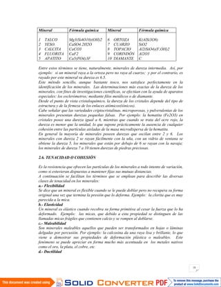 18
Entre estos términos se tiene, naturalmente, minerales de dureza intermedia. Así, por
ejemplo: si un mineral raya a la ortoza pero no raya al cuarzo; y por el contrario, es
rayado por este mineral su dureza es 6.5.
Este método sencillo, aunque bastante tosco, nos satisface perfectamente en la
identificación de los minerales. Las determinaciones más exactas de la dureza de los
minerales, con fines de investigaciones científicas, se efectúan con la ayuda de aparatos
especiales: los esclerómetros; mediante filos metálicos o de diamante.
Desde el punto de vista cristaloquímico, la dureza de los cristales depende del tipo de
estructura y de la firmeza de los enlaces atómicos(iónicos).
Cabe señalar que las variedades criptocristalinas, microporosas, y pulverulentas de los
minerales presentan durezas pequeñas falsas. Por ejemplo: la hematita (Fe2O3) en
cristales posee una dureza igual a 6, mientras que cuando se trata del ocre rojo, la
dureza es menor que la unidad, lo que supone prácticamente la ausencia de cualquier
cohesión entre las partículas aisladas de la masa microdispersa de la hematita.
En general la mayoría de minerales poseen durezas que oscilan entre 2 y 6. Los
minerales con dureza 2 se rayan fácilmente con la uña, con un vidrio de ventana se
obtiene la dureza 5, los minerales que están por debajo de 6 se rayan con la navaja;
los minerales de dureza 7 a 10 tienen durezas de piedras preciosas.
2.6. TENACIDAD O COHESIÓN
Es la resistencia que ofrecen las partículas de los minerales a todo intento de variación,
como si estuvieran dispuestas a mantener fijas sus mutuas distancias.
A continuación se facilitan los términos que se emplean para describir las diversas
clases de tenacidad en los minerales:
a.- Flexibilidad
Se dice que un mineral es flexible cuando se le puede doblar pero no recupera su forma
original una vez que termina la presión que lo deforma. Ejemplo: la clorita que es muy
parecida a la mica.
b.- Elasticidad
Un mineral es elástico cuando recobra su forma primitiva al cesar la fuerza que lo ha
deformado. Ejemplo: las micas, que debido a esta propiedad se distinguen de las
llamadas micas frágiles que contienen calcio y se rompen al doblarse.
c.- Maleabilidad
Son minerales maleables aquellos que pueden ser transformados en hojas o láminas
delgadas por percusión. Por ejemplo: la calcosina da una raya lisa y brillante, lo que
viene a demostrar sus propiedades de deformación plástica o maleables. Este
fenómeno se puede apreciar en forma mucho más acentuada en los metales nativos
como el oro, la plata, el cobre, etc.
d.- Ductilidad
Mineral Fórmula química Mineral Fórmula química
1 TALCO
2 YESO.
3 CALCITA
4 FLUORITA
5 APATITO
Mg3(Si4O10)(OH)2
CaSO4.2H2O
CaCO3
CaF2
Ca5(PO4)3F
6 ORTOZA
7 CUARZO
8 TOPACIO
9 CORINDÓN
10 DIAMANTE
K(AlSi3O8)
SiO2
Al2(SiO4)(F,OH)2
Al2O3
C
 