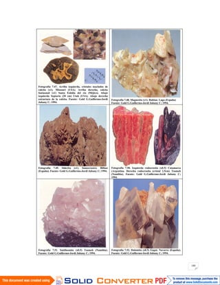 180
Fotografía 7.47. Arriba izquierda, cristales maclados de
calcita (x1). Missouri (USA). Arriba derecha, calcita
fantasmal (x1) Santa Eulalia del río (Méjico). Abajo
izquierda Septaria (20 cm) Utah (USA). Abajo derecha
estructura de la calcita. Fuente: Gold G.Guillermo-Jordi
Jubany C; 1994.
Fotografía 7.48. Magnesita (x1). Rubian. Lugo (España)
Fuente: Gold G.Guillermo-Jordi Jubany C; 1994.
Fotografía 7.49. Siderita (x1). Somorrostro. Bilbao
(España). Fuente: Gold G.Guillermo-Jordi Jubany C; 1994.
Fotografía 7.50. Izquierda rodocrosita (x0.5) Catamarca
(Argentina. Derecha rodocrosita (cristal 2.5cm) Tsumeb
(Namibia). Fuente: Gold G.Guillermo-Jordi Jubany C;
1994.
Fotografía 7.51. Smithsonita (x0.5) Tsumeb (Namibia).
Fuente: Gold G.Guillermo-Jordi Jubany C; 1994.
Fotografía 7.52. Dolomita (x0.5) Eugui. Navarra (España).
Fuente: Gold G.Guillermo-Jordi Jubany C; 1994.
 