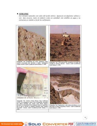 182
NITRATOS:
Los nitratos naturales son sales del ácido nítrico. Aparecen en depósitos salinos y
son muy escasos, tanto en número como en cantidad; son solubles en agua y su
estructura es similar a la de los carbonatos.
Fotografía 7.59. Fragmentos de rocas volcánicas (color
oscuro) cementados por nitratina y halita. Antofagasta
(Chile). Fuente: Gold G.Guillermo-Jordi Jubany C; 1994.
Fotografía 7.60. Vista general del yacimiento de donde fue
extraída la muestra anterior. Fuente: Gold G.Guillermo-
Jordi Jubany C; 1994.
Fotografía 7.61. Ulexita (3.5cm) Boron Lake California
(USA). Los ejemplares como el de la fotografía, formados
por fibras paralelas que actúan como fibras ópticas,
permiten la transmisión de las imágenes hasta su superficie,
por lo que la ulexita es también conocida como “piedra
televisión”. Fuente: Gold G.Guillermo-Jordi Jubany C;
1994.
Fotografía 7.62. Explotación a cielo abierto del Bórax en un
salar fósil. La Puna (Argentina). Fuente: Gold G.Guillermo-
Jordi Jubany C; 1994.
 