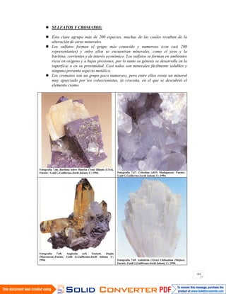 184
SULFATOS Y CROMATOS:
Esta clase agrupa más de 200 especies, muchas de las cuales resultan de la
alteración de otros minerales.
Los sulfatos forman el grupo más conocido y numeroso (con casi 200
representantes) y entre ellos se encuentran minerales, como el yeso y la
baritina, corrientes y de interés económico. Los sulfatos se forman en ambientes
ricos en oxígeno y a bajas presiones, por lo tanto su génesis se desarrolla en la
superficie o en su proximidad. Casi todos son minerales fácilmente solubles y
ninguno presenta aspecto metálico.
Los cromatos son un grupo poco numeroso, pero entre ellos existe un mineral
muy apreciado por los coleccionistas, la crocoita, en el que se descubrió el
elemento cromo.
Fotografía 7.66. Baritina sobre fluorita (7cm) Illinois (USA).
Fuente: Gold G.Guillermo-Jordi Jubany C; 1994. Fotografía 7.67. Celestina (x0.5) Madagascar. Fuente:
Gold G.Guillermo-Jordi Jubany C; 1994.
Fotografía 7.68. Anglesita (x5) Touissit. Oujda
(Marruecos).Fuente: Gold G.Guillermo-Jordi Jubany C;
1994. Fotografía 7.69. Anhidrita (12cm) Chihuahua (Méjico).
Fuente: Gold G.Guillermo-Jordi Jubany C; 1994.
 