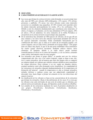 189
SILICATOS:
CARACTERÍSTICAS GENERALES Y CLASIFICACIÓN:
Las rocas que forman la corteza terrestre están formadas en un porcentaje muy
alto, más del 90%, por silicatos (60% feldespatos; 12% cuarzo; 15% olivino,
piroxenos y anfíboles; 3% micas. Los otros silicatos están como minerales
accesorios en cantidades muy pequeñas). El 10% restante está repartido entre
los demás minerales (principalmente los óxidos, 4% y los carbonatos, 3%).
Debido a esto los elementos fundamentales que constituyen estos minerales, el
silicio, el oxígeno y el aluminio, son los mas abundantes (57% de oxígeno, 28%
de silicio y 8% de aluminio); los otros elementos de la Tabla Periódica se
encuentran en la corteza terrestre en porcentajes muy pequeños.
En la naturaleza hay alrededor de 500 especies de silicatos, de los que 40 son
muy comunes y los otros raros (los silicatos representan alrededor del 25% de
las especies minerales conocidas). Están constituidos básicamente por la
combinación del silicio, que se sitúa en el centro de un tetraedro regular, con
cuatro oxígenos, uno en cada vértice, formando así el grupo (SiO4)4-
. Este grupo
tiene un enlace muy fuerte, lo que le da una gran estabilidad. Para neutralizar
las cuatro cargas eléctricas incorpora, mediante enlaces iónicos, otros
elementos. El aluminio, debido a su radio iónico, puede sustituir
isomórficamente al silicio en el centro del tetraedro, y a la vez unirse, actuando
como catión, iónicamente como los otros metales.
Los tetraedros que forma el grupo (SiO4)4-
se pueden unir por los vértices
compartiendo uno, dos, tres o los cuatro oxígenos, según se unan a uno, dos,
tres o cuatro tetraedros, (de tal manera que entre dos grupos sólo se comparte
un oxígeno) dando así cadenas que enlazan cationes metálicos para neutralizar
las cargas eléctricas. Estos cationes, a su vez, según sus tamaños iónicos,
aceptan sustituirse entre ellos formando series isomórficas. La complejidad de
las estructuras de tetraedros depende fundamentalmente de la temperatura de
formación del mineral; cuando la temperatura es alta se forman tetraedros
aislados (olivino) o cadenas cortas, que van adquiriendo complejidad al
descender ésta, hasta llegar a formar un armazón en las tres direcciones del
espacio (cuarzo).
La clasificación de los silicatos se basa en las características de la estructura
que forman los tetraedros. Hasta el descubrimiento de los rayos X se creía que
los silicatos eran sales derivadas de una serie de ácidos que se obtenían, por
adición teórica de moléculas de agua, del hipotético ácido ortosilícico (H4SiO4).
Los estudios de las estructuras mediante los rayos X permiten clasificarlos en
seis grupos: Nesosilicatos, Sorosilicatos, Ciclosilicatos, Inosilicatos,
Filosilicatos y Tectosilicatos.
 