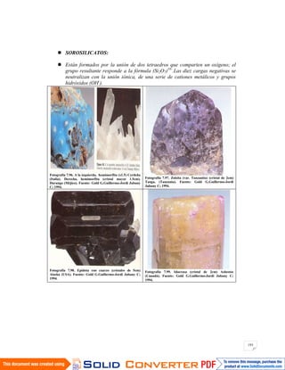 193
SOROSILICATOS:
Están formados por la unión de dos tetraedros que comparten un oxígeno; el
grupo resultante responde a la fórmula (Si2O7)10-
.Las diez cargas negativas se
neutralizan con la unión iónica, de una serie de cationes metálicos y grupos
hidróxidos (OH-
).
Fotografía 7.96. A la izquierda, hemimorfita (x1.5) Cerdeña
(Italia). Derecha, hemimorfita (cristal mayor 1.5cm).
Durango (Méjico). Fuente: Gold G.Guillermo-Jordi Jubany
C; 1994.
Fotografía 7.97. Zoisita (var. Tanzanita) (cristal de 2cm)
Tanga. (Tanzania). Fuente: Gold G.Guillermo-Jordi
Jubany C; 1994.
Fotografía 7.98. Epidota con cuarzo (cristales de 5cm)
Alaska (USA). Fuente: Gold G.Guillermo-Jordi Jubany C;
1994.
Fotografía 7.99. Idocrasa (cristal de 2cm) Asbestos
(Canadá). Fuente: Gold G.Guillermo-Jordi Jubany C;
1994.
 