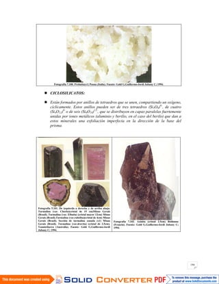 194
Fotografía 7.100. Prehnita(x1) Poona (Italia). Fuente: Gold G.Guillermo-Jordi Jubany C; 1994.
CICLOSILICATOS:
Están formados por anillos de tetraedros que se unen, compartiendo un oxígeno,
cíclicamente. Estos anillos pueden ser de tres tetraedros (Si3O9)6-
, de cuatro
(Si4O12)8-
o de seis (Si6O18)12-
, que se distribuyen en capas paralelas fuertemente
unidas por iones metálicos (aluminio y berilio, en el caso del berilo) que dan a
estos minerales una exfoliación imperfecta en la dirección de la base del
prisma.
Fotografía 5.101. De izquierda a derecha y de arriba abajo.
Turmalina (var. Chorlo)(cristal de 15 cm)Minas Gerais
(Brasil). Turmalina (var. Elbaíta) (cristal mayor 12cm) Minas
Gerais (Brasil).Turmalina (var.rubelita)(cristal de 4cm) Minas
Gerais (Brasil). Sección de turmalina zonada (x1) Minas
Gerais (Brasil). Turmalina (var.dravita) (cristal de 2.5cm).
Yannietharra (Australia). Fuente: Gold G.Guillermo-Jordi
Jubany C; 1994.
Fotografía 7.102. Axinita (cristal 2.5cm) Beldonne
(Francia). Fuente: Gold G.Guillermo-Jordi Jubany C;
1994.
 