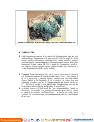 195
Fotografía 7.103. Dioptasa (cristal mayor 2cm). Tsumeb (Namibia). Fuente: Gold G.Guillermo-Jordi Jubany C; 1994.
INOSILICATOS:
Están formados por cadenas de tetraedros, de tal manera que cada uno está
unido a dos más. Responden a la fórmula general X,Y (Si2O6), donde X e Y son
cationes metálicos (divalentes y trivalentes). Estas cadenas sencillas a veces se
unen lateralmente, compartiendo más oxígenos y formando cadenas dobles, que
tienen como fórmula general X,Y (Si4O11), donde X e Y son cationes metálicos.
Los minerales de este grupo que forman cadenas sencillas son los piroxenos, y
los que forman cadenas dobles son los anfíboles.
Piroxenos: Es un grupo de minerales que se caracterizan porque su estructura
está formada por cadenas de tetraedros unidos por un vértice; estas cadenas a
la vez se unen entre sí mediante cationes metálicos que presentan enlaces
iónicos. Debido a la disposición de los tetraedros este grupo tiene una
exfoliación prismática, con dos direcciones marcadas que forman ángulos de
87º y 93º. Esta propiedad permite identificarlos (cuando forman parte de las
rocas, gracias a la exfoliación, se diferencian de los anfíboles).
La fórmula general es XYSi2O6, donde X e Y son cationes metálicos. Cuando los
dos cationes son pequeños el piroxeno cristaliza en el sistema rómbico; si uno
es grande y otro pequeño, en el monoclínico; y si los dos son grandes, en el
triclínico. Los piroxenos son un grupo fundamental de minerales constituyentes
de las rocas.
 