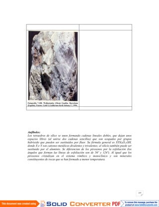 197
Fotografía 7.108. Wollastonita (10cm) Gualba. Barcelona
(España). Fuente: Gold G.Guillermo-Jordi Jubany C; 1994.
Anfíboles:
Los tetraedros de sílice se unen formando cadenas lineales dobles, que dejan unos
espacios libres (al unirse dos cadenas sencillas) que son ocupados por grupos
hidróxido que pueden ser sustituidos por fluor. Su fórmula general es XYSi4O11OH,
donde X e Y son cationes metálicos divalentes y trivalentes; el silicio también puede ser
sustituido por el aluminio. Se diferencian de los piroxenos por la exfoliación (los
ángulos que forman las líneas de exfoliación son de 56º y 124º). Al igual que los
piroxenos cristalizan en el sistema rómbico y monoclínico y son minerales
constituyentes de rocas que se han formado a menor temperatura.
 