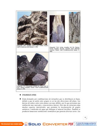 198
Fotografía 7.109. Antofilita (x0.5) Urales (URSS). Fuente:
Gold G.Guillermo-Jordi Jubany C; 1994. Fotografía 7.110. Arriba, tremolita (x2) Pic l’inferm.
Girona (España). Derecha, actinolita (x0.5) Zillerthal
(Austria). Fuente: Gold G.Guillermo-Jordi Jubany C;
1994.
Fotografía 7.111. Hornblenda (cristales de 1.5cm) Gabo de
Gata. Almería (España). Fuente: Gold G.Guillermo-Jordi
Jubany C; 1994.
FILOSILICATOS:
Están formados por combinaciones de tetraedros que se distribuyen en hojas,
debido a que la unión entre grupos es en las dos direcciones del plano. Las
fuerzas de enlace entre estos planos son muy débiles, por lo que presentan una
exfoliación muy marcada y característica (micas). Este tipo de estructura deja
muchos espacios intersticiales, que permiten la incorporación de grupos
aniónicos y moléculas de agua que hidratan el mineral (arcillas). También se
producen numerosas sustituciones isomórficas que generan diversas series. Las
 