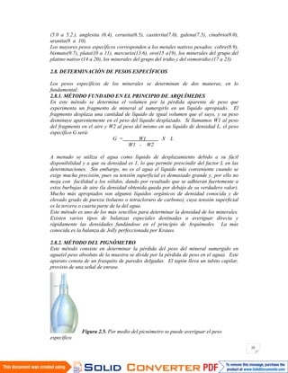 20
(5.0 a 5.2.), anglesita (6.4), cerusita(6.5), casiterita(7.0), galena(7.5), cinabrio(8.0),
uranita(8 a 10).
Los mayores pesos específicos corresponden a los metales nativos pesados: cobre(8.9),
bismuto(9.7), plata(10 a 11), mercurio(13.6), oro(15 a19), los minerales del grupo del
platino nativo (14 a 20), los minerales del grupo del iridio y del osmoiridio (17 a 23).
2.8. DETERMINACIÓN DE PESOS ESPECÍFICOS
Los pesos específicos de los minerales se determinan de dos maneras, en lo
fundamental:
2.8.1. MÉTODO FUNDADO EN EL PRINCIPIO DE ARQUÍMEDES
En este método se determina el volumen por la pérdida aparente de peso que
experimenta un fragmento de mineral al sumergirlo en un líquido apropiado. El
fragmento desplaza una cantidad de líquido de igual volumen que el suyo, y su peso
disminuye aparentemente en el peso del líquido desplazado. Si llamamos W1 al peso
del fragmento en el aire y W2 al peso del mismo en un líquido de densidad L, el peso
específico G será:
G = W1 X L
W1 - W2
A menudo se utiliza el agua como líquido de desplazamiento debido a su fácil
disponibilidad y a que su densidad es 1, lo que permite prescindir del factor L en las
determinaciones. Sin embargo, no es el agua el líquido más conveniente cuando se
exige mucha precisión, pues su tensión superficial es demasiado grande y, por ello no
moja con facilidad a los sólidos, dando por resultado que se adhieran fuertemente a
estos burbujas de aire (la densidad obtenida queda por debajo de su verdadero valor).
Mucho más apropiados son algunos líquidos orgánicos de densidad conocida y de
elevado grado de pureza (tolueno o tetracloruro de carbono), cuya tensión superficial
es la tercera o cuarta parte de la del agua.
Este método es uno de los más sencillos para determinar la densidad de los minerales.
Existen varios tipos de balanzas especiales destinadas a averiguar directa y
rápidamente las densidades fundándose en el principio de Arquímedes. La más
conocida es la balanza de Jolly perfeccionada por Krauss.
2.8.2. MÉTODO DEL PIGNÓMETRO
Este método consiste en determinar la pérdida del peso del mineral sumergido en
agua(el peso absoluto de la muestra se divide por la pérdida de peso en el agua). Este
aparato consta de un frasquito de paredes delgadas. El tapón lleva un tubito capilar,
provisto de una señal de enrase.
Figura 2.5. Por medio del picnómetro se puede averiguar el peso
específico
 